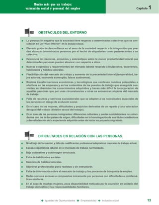 Mucho más que un trabajo:
    valoración social y personal del empleo                                                           Capítulo   1



              OBSTÁCULOS DEL ENTORNO

■   La percepción negativa que la sociedad tiene respecto a determinados colectivos que se con-
    sideran en un “nivel inferior” en la escala social.
■   Elevado grado de desconfianza en el seno de la sociedad respecto a la integración que pue-
    den alcanzar determinadas personas por el hecho de etiquetarles como pertenecientes a un
    colectivo.
■   Existencia de creencias, prejuicios y estereotipos sobre la menor productividad laboral que
    determinadas personas pueden alcanzar con respecto a otras.
■   Nuevas exigencias y requerimientos del mercado laboral respecto a titulaciones, experiencia,
    habilidades y hábitos laborales.
■   Flexibilización del mercado de trabajo y aumento de la precariedad laboral (temporalidad, ba-
    jos salarios, economía sumergida, falsos autónomos).
■   Rápidas transformaciones económicas y tecnológicas que conllevan cambios potenciales o
    efectivos en las empresas y en los contenidos de los puestos de trabajo que enseguida con-
    vierten en obsoletos los conocimientos adquiridos y hacen más difícil la incorporación de
    aquellas personas que por unas circunstancias u otras se encuentran alejadas del mercado
    de trabajo.
■   Falta de recursos y servicios sociolaborales que se adapten a las necesidades especiales de
    las personas en riesgo de exclusión social.
■   En el caso de las mujeres, dificultades y prejuicios derivados de un reparto y una valoración
    desigual del trabajo (división sexual del trabajo).
■   En el caso de las personas inmigrantes: diferencias culturales y pautas sociolaborales no coinci-
    dentes con las de los países de origen, dificultades en la homologación de sus títulos académicos
    y desvalorización de la experiencia adquirida antes de iniciar su proyecto migratorio.




              DIFICULTADES EN RELACIÓN CON LAS PERSONAS

■   Nivel bajo de formación y falta de cualificación profesional adaptada al mercado de trabajo actual.
■   Escasa experiencia laboral en el mercado de trabajo normalizado.
■   Baja autoestima y autoimagen devaluada.
■   Falta de habilidades sociales.
■   Carencia de hábitos laborales.
■   Objetivos profesionales poco realistas y sin estructurar.
■   Falta de información sobre el mercado de trabajo y los procesos de búsqueda de empleo.
■   Redes sociales escasas o compuestas únicamente por personas con dificultades o problemá-
    ticas similares.
■   En el caso de muchas mujeres, poca disponibilidad motivada por la asunción en solitario del
    trabajo doméstico y las responsabilidades familiares.




                 +   Igualdad de Oportunidades   +   Empleabilidad   +   Inclusión social                    13
 