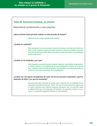 Cómo trabajar las habilidades y
                                                                                HERRAMIENTAS PRÁCTICAS
 las actitudes en el proceso de Orientación




TAREA B: INVENTARIO       PERSONAL DE AVANCES


Respondiendo periódicamente a cuatro preguntas:


¿Qué acciones tenía previsto realizar en este período de tiempo?

                 Partimos así de nuestra planificación personal



¿Cuáles he realizado?

                 Esta respuesta nos da una primera muestra de avances: acciones que hemos lle-
                 vado a cabo, hayamos logrado con ello mayores o menores resultados (recorde-
                 mos que las acciones están dentro de nuestro campo de control, y los resultados
                 suelen estar fuera)



¿Cuáles no he realizado y por qué?

                 Esta respuesta nos puede ayudar a detectar objetivos o actividades desajustadas,
                 o a hacer explícito el incumplimiento de una planificación correcta; en el primer
                 caso, podemos precisar mejor el objetivo o la actividad; en el segundo, podemos
                 incluir de nuevo ese compromiso en la planificación



¿Cuáles son los logros conseguidos de cada una de las acciones realizadas? ¿qué he
obtenido de ellas? ¿en qué he avanzado?

                 Conviene que esta respuesta no quede vacía, sabiendo que es probable que la
                 respuesta automática inicial sea: “nada”. Se trata de buscar pequeños logros que
                 no están a primera vista, detectar resquicios de avance que nos permitan saber
                 la utilidad del proceso de búsqueda. Por ejemplo, he aprendido a hacer un curri-
                 culum o a responder preguntas difíciles en una entrevista.




             +   Igualdad de Oportunidades   +   Empleabilidad    +   Inclusión social               149
 