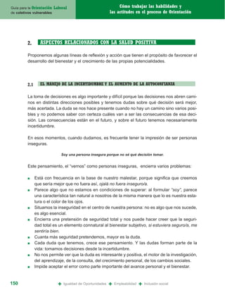 Guía para la Orientación   Laboral                                Cómo trabajar las habilidades y
de coletivos vulnerables                                     las actitudes en el proceso de Orientación




         2.       ASPECTOS RELACIONADOS CON LA SALUD POSITIVA

         Proponemos algunas líneas de reflexión y acción que tienen el propósito de favorecer el
         desarrollo del bienestar y el crecimiento de las propias potencialidades.




         2.1      EL MANEJO DE LA INCERTIDUMBRE Y EL AUMENTO DE LA AUTOCONFIANZA

         La toma de decisiones es algo importante y difícil porque las decisiones nos abren cami-
         nos en distintas direcciones posibles y tenemos dudas sobre qué decisión será mejor,
         más acertada. La duda se nos hace presente cuando no hay un camino sino varios posi-
         bles y no podemos saber con certeza cuáles van a ser las consecuencias de esa deci-
         sión. Las consecuencias están en el futuro, y sobre el futuro tenemos necesariamente
         incertidumbre.

         En esos momentos, cuando dudamos, es frecuente tener la impresión de ser personas
         inseguras.

                              Soy una persona insegura porque no sé qué decisión tomar.


         Este pensamiento, el “vernos” como personas inseguras, encierra varios problemas:

         ■     Está con frecuencia en la base de nuestro malestar, porque significa que creemos
               que sería mejor que no fuera así, ojalá no fuera inseguro/a.
         ■     Parece algo que no estamos en condiciones de superar: al formular “soy”, parece
               una característica tan natural a nosotros de la misma manera que lo es nuestra esta-
               tura o el color de los ojos.
         ■     Situamos la inseguridad en el centro de nuestra persona: no es algo que nos sucede,
               es algo esencial.
         ■     Encierra una pretensión de seguridad total y nos puede hacer creer que la seguri-
               dad total es un elemento connatural al bienestar subjetivo, si estuviera seguro/a, me
               sentiría bien.
         ■     Cuanta más seguridad pretendemos, mayor es la duda.
         ■     Cada duda que tenemos, crece ese pensamiento. Y las dudas forman parte de la
               vida: tomamos decisiones desde la incertidumbre.
         ■     No nos permite ver que la duda es interesante y positiva, el motor de la investigación,
               del aprendizaje, de la consulta, del crecimiento personal, de los cambios sociales.
         ■     Impide aceptar el error como parte importante del avance personal y el bienestar.


150                          +   Igualdad de Oportunidades   +   Empleabilidad   +   Inclusión social
 