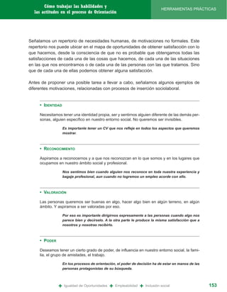 Cómo trabajar las habilidades y
                                                                                 HERRAMIENTAS PRÁCTICAS
  las actitudes en el proceso de Orientación




Señalamos un repertorio de necesidades humanas, de motivaciones no formales. Este
repertorio nos puede ubicar en el mapa de oportunidades de obtener satisfacción con lo
que hacemos, desde la consciencia de que no es probable que obtengamos todas las
satisfacciones de cada una de las cosas que hacemos, de cada una de las situaciones
en las que nos encontramos o de cada una de las personas con las que tratamos. Sino
que de cada una de ellas podemos obtener alguna satisfacción.

Antes de proponer una posible tarea a llevar a cabo, señalamos algunos ejemplos de
diferentes motivaciones, relacionadas con procesos de inserción sociolaboral.


     • IDENTIDAD

     Necesitamos tener una identidad propia, ser y sentirnos alguien diferente de las demás per-
     sonas, alguien específico en nuestro entorno social. No queremos ser invisibles.

                   Es importante tener un CV que nos refleje en todos los aspectos que queremos
                   mostrar.



     • RECONOCIMIENTO

     Aspiramos a reconocernos y a que nos reconozcan en lo que somos y en los lugares que
     ocupamos en nuestro ámbito social y profesional.

                   Nos sentimos bien cuando alguien nos reconoce en toda nuestra experiencia y
                   bagaje profesional, aun cuando no logremos un empleo acorde con ello.



     • VALORACIÓN

     Las personas queremos ser buenas en algo, hacer algo bien en algún terreno, en algún
     ámbito. Y aspiramos a ser valoradas por eso.

                   Por eso es importante dirigirnos expresamente a las personas cuando algo nos
                   parece bien y decírselo. A la otra parte le produce la misma satisfacción que a
                   nosotros y nosotras recibirlo.



     • PODER

     Deseamos tener un cierto grado de poder, de influencia en nuestro entorno social, la fami-
     lia, el grupo de amistades, el trabajo.

                   En los procesos de orientación, el poder de decisión ha de estar en manos de las
                   personas protagonistas de su búsqueda.




               +   Igualdad de Oportunidades   +   Empleabilidad   +   Inclusión social               153
 