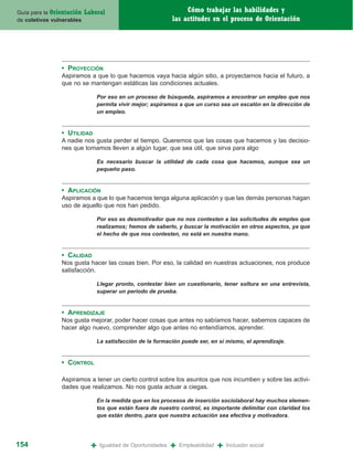 Guía para la Orientación   Laboral                                 Cómo trabajar las habilidades y
de coletivos vulnerables                                      las actitudes en el proceso de Orientación




                • PROYECCIÓN
                Aspiramos a que lo que hacemos vaya hacia algún sitio, a proyectarnos hacia el futuro, a
                que no se mantengan estáticas las condiciones actuales.

                                 Por eso en un proceso de búsqueda, aspiramos a encontrar un empleo que nos
                                 permita vivir mejor; aspiramos a que un curso sea un escalón en la dirección de
                                 un empleo.


                • UTILIDAD
                A nadie nos gusta perder el tiempo. Queremos que las cosas que hacemos y las decisio-
                nes que tomamos lleven a algún lugar, que sea útil, que sirva para algo

                                 Es necesario buscar la utilidad de cada cosa que hacemos, aunque sea un
                                 pequeño paso.


                • APLICACIÓN
                Aspiramos a que lo que hacemos tenga alguna aplicación y que las demás personas hagan
                uso de aquello que nos han pedido.

                                 Por eso es desmotivador que no nos contesten a las solicitudes de empleo que
                                 realizamos; hemos de saberlo, y buscar la motivación en otros aspectos, ya que
                                 el hecho de que nos contesten, no está en nuestra mano.


                • CALIDAD
                Nos gusta hacer las cosas bien. Por eso, la calidad en nuestras actuaciones, nos produce
                satisfacción.

                                 Llegar pronto, contestar bien un cuestionario, tener soltura en una entrevista,
                                 superar un periodo de prueba.


                • APRENDIZAJE
                Nos gusta mejorar, poder hacer cosas que antes no sabíamos hacer, sabernos capaces de
                hacer algo nuevo, comprender algo que antes no entendíamos, aprender.

                                 La satisfacción de la formación puede ser, en sí mismo, el aprendizaje.


                • CONTROL

                Aspiramos a tener un cierto control sobre los asuntos que nos incumben y sobre las activi-
                dades que realizamos. No nos gusta actuar a ciegas.

                                 En la medida que en los procesos de inserción sociolaboral hay muchos elemen-
                                 tos que están fuera de nuestro control, es importante delimitar con claridad los
                                 que están dentro, para que nuestra actuación sea efectiva y motivadora.




154                          +    Igualdad de Oportunidades   +   Empleabilidad   +   Inclusión social
 