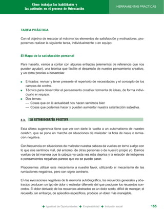 Cómo trabajar las habilidades y
                                                                                  HERRAMIENTAS PRÁCTICAS
    las actitudes en el proceso de Orientación




TAREA PRÁCTICA

Con el objetivo de rescatar al máximo los elementos de satisfacción y motivadores, pro-
ponemos realizar la siguiente tarea, individualmente o en equipo:



El Mapa de la satisfacción personal

Para hacerlo, vamos a contar con algunas entradas (elementos de referencia que nos
pueden ayudar), una técnica que facilite el desarrollo de nuestro pensamiento creativo,
y un tema preciso a desarrollar.

■   Entradas: revisar y tener presente el repertorio de necesidades y el concepto de los
    campos de control.
■   Técnica para desarrollar el pensamiento creativo: tormenta de ideas, de forma indivi-
    dual o en equipo.
■   Dos temas:
    –– Cosas que en la actualidad nos hacen sentirnos bien
    –– Cosas que podemos hacer y pueden aumentar nuestra satisfacción subjetiva.



2.3.   LA AUTOBIOGRAFÍA POSITIVA

Esta última sugerencia tiene que ver con darle la vuelta a un automatismo de nuestro
cerebro, que se pone en marcha en situaciones de malestar: la bola de nieve o rumia-
ción negativa.

Con frecuencia en situaciones de malestar nuestra cabeza da vueltas en torno a algo con
lo que nos sentimos mal, del entorno, de otras personas o de nuestro propio yo. Damos
vueltas de tal manera que la cabeza va cada vez más deprisa y la relación de imágenes
o pensamientos negativos parece que no se puede parar.

Proponemos utilizar este mecanismo a nuestro favor, utilizando el mecanismo de las
rumiaciones negativas, pero con signo contrario.

En las evocaciones negativas de la memoria autobiográfica, los recuerdos generales y abs-
tractos producen un tipo de dolor o malestar diferente del que producen los recuerdos con-
cretos. El dolor derivado de los recuerdos abstractos es un dolor sordo, difícil de manejar; el
recuerdo, sin embargo, de episodios específicos, produce un dolor más manejable.



                +   Igualdad de Oportunidades   +   Empleabilidad   +   Inclusión social             155
 