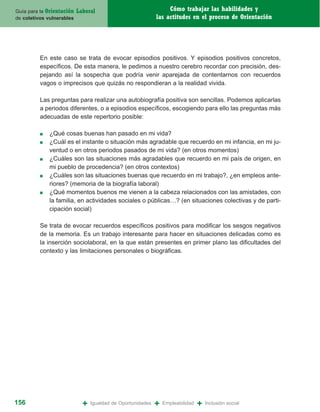 Guía para la Orientación   Laboral                                Cómo trabajar las habilidades y
de coletivos vulnerables                                     las actitudes en el proceso de Orientación




          En este caso se trata de evocar episodios positivos. Y episodios positivos concretos,
          específicos. De esta manera, le pedimos a nuestro cerebro recordar con precisión, des-
          pejando así la sospecha que podría venir aparejada de contentarnos con recuerdos
          vagos o imprecisos que quizás no respondieran a la realidad vivida.

          Las preguntas para realizar una autobiografía positiva son sencillas. Podemos aplicarlas
          a periodos diferentes, o a episodios específicos, escogiendo para ello las preguntas más
          adecuadas de este repertorio posible:

          ■   ¿Qué cosas buenas han pasado en mi vida?
          ■   ¿Cuál es el instante o situación más agradable que recuerdo en mi infancia, en mi ju-
              ventud o en otros periodos pasados de mi vida? (en otros momentos)
          ■   ¿Cuáles son las situaciones más agradables que recuerdo en mi país de origen, en
              mi pueblo de procedencia? (en otros contextos)
          ■   ¿Cuáles son las situaciones buenas que recuerdo en mi trabajo?, ¿en empleos ante-
              riores? (memoria de la biografía laboral)
          ■   ¿Qué momentos buenos me vienen a la cabeza relacionados con las amistades, con
              la familia, en actividades sociales o públicas…? (en situaciones colectivas y de parti-
              cipación social)

          Se trata de evocar recuerdos específicos positivos para modificar los sesgos negativos
          de la memoria. Es un trabajo interesante para hacer en situaciones delicadas como es
          la inserción sociolaboral, en la que están presentes en primer plano las dificultades del
          contexto y las limitaciones personales o biográficas.




156                          +   Igualdad de Oportunidades   +   Empleabilidad   +   Inclusión social
 