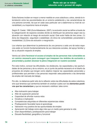 Guía para la Orientación   Laboral                                 Mucho más que un trabajo:
de coletivos vulnerables                                     valoración social y personal del empleo




         Estos factores inciden en mayor o menor medida en unos colectivos u otros, siendo la in-
         terrelación entre las peculiaridades de un entorno establecido y las características de
         una persona concreta, las que en cada caso particular van a determinar su nivel de vul-
         nerabilidad y su trayectoria hacia el empleo.

         Según R. Castel, 1990 (Guía Aldeabaran, 2007), la exclusión social se define a través de
         la categorización de espacios sociales donde se distribuyen las personas según sea su
         situación con relación al riesgo de exclusión social. Este autor habla de tres zonas: (1)
         Zona de integración, seguridad o estabilidad, (2) Zona de vulnerabilidad, precariedad o
         inestabilidad, (3) Zona de exclusión o marginación.

         Los criterios que determinan la pertenencia de una persona a cada uno de estos espa-
         cios están en función fundamentalmente de sus relaciones sociales, del apoyo familiar y
         de su situación respecto al empleo.

         Vemos así cómo favorecer el acceso al empleo de las personas más vulnerables es
         un camino necesario para conseguir que traspasen los ámbitos de exclusión o
         precariedad y puedan alcanzar la plena integración en nuestra sociedad.

         Por este motivo, conocer las dificultades, los obstáculos, las capacidades y las oportuni-
         dades de las personas y de su entorno, es un punto de partida necesario en el diseño de
         proyectos de empleo que tengan como objetivo mejorar las capacidades personales y
         profesionales que permitan a las personas responder adecuadamente a las demandas
         de empleo del mercado de trabajo.

         Por ello, no debemos partir sólo de la reflexión sobre las dificultades de estos colectivos,
         sino que tenemos que centrarnos también en analizar cuales son los elementos positi-
         vos que les caracterizan y que es necesario visibilizar, tales como:

         ■   Alta motivación para trabajar
         ■   Afán de superación personal
         ■   Capacidad de afrontar nuevos retos
         ■   Iniciativa e implicación
         ■   Competencias adquiridas en diferentes experiencias vitales
         ■   Predisposición favorable hacia el aprendizaje
         ■   Valoración muy positiva de las oportunidades de empleo
         ■   Apreciación del trabajo como algo más que un medio para ganarse la vida
         ■   Gran disponibilidad y predisposición para trabajar
         ■   Elevada flexibilidad, geográfica y funcional



14                           +   Igualdad de Oportunidades   +   Empleabilidad   +   Inclusión social
 