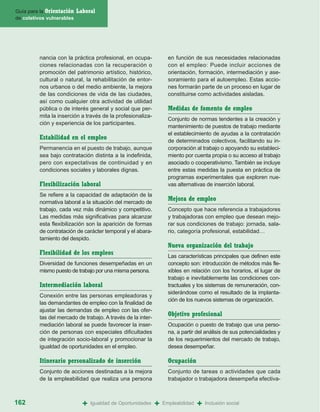 Guía para la Orientación   Laboral
de coletivos vulnerables




         nancia con la práctica profesional, en ocupa-             en función de sus necesidades relacionadas
         ciones relacionadas con la recuperación o                 con el empleo: Puede incluir acciones de
         promoción del patrimonio artístico, histórico,            orientación, formación, intermediación y ase-
         cultural o natural, la rehabilitación de entor-           soramiento para el autoempleo. Estas accio-
         nos urbanos o del medio ambiente, la mejora               nes formarán parte de un proceso en lugar de
         de las condiciones de vida de las ciudades,               constituirse como actividades aisladas.
         así como cualquier otra actividad de utilidad
         pública o de interés general y social que per-            Medidas de fomento de empleo
         mita la inserción a través de la profesionaliza-
                                                                   Conjunto de normas tendentes a la creación y
         ción y experiencia de los participantes.
                                                                   mantenimiento de puestos de trabajo mediante
                                                                   el establecimiento de ayudas a la contratación
         Estabilidad en el empleo                                  de determinados colectivos, facilitando su in-
         Permanencia en el puesto de trabajo, aunque               corporación al trabajo o apoyando su estableci-
         sea bajo contratación distinta a la indefinida,           miento por cuenta propia o su acceso al trabajo
         pero con expectativas de continuidad y en                 asociado o cooperativismo. También se incluye
         condiciones sociales y laborales dignas.                  entre estas medidas la puesta en práctica de
                                                                   programas experimentales que exploren nue-
         Flexibilización laboral                                   vas alternativas de inserción laboral.
         Se refiere a la capacidad de adaptación de la
         normativa laboral a la situación del mercado de
                                                                   Mejora de empleo
         trabajo, cada vez más dinámico y competitivo.             Concepto que hace referencia a trabajadores
         Las medidas más significativas para alcanzar              y trabajadoras con empleo que desean mejo-
         esta flexibilización son la aparición de formas           rar sus condiciones de trabajo: jornada, sala-
         de contratación de carácter temporal y el abara-          rio, categoría profesional, estabilidad…
         tamiento del despido.
                                                                   Nueva organización del trabajo
         Flexibilidad de los empleos                               Las características principales que definen este
         Diversidad de funciones desempeñadas en un                concepto son: introducción de métodos más fle-
         mismo puesto de trabajo por una misma persona.            xibles en relación con los horarios, el lugar de
                                                                   trabajo e inevitablemente las condiciones con-
         Intermediación laboral                                    tractuales y los sistemas de remuneración, con-
                                                                   siderándose como el resultado de la implanta-
         Conexión entre las personas empleadoras y
                                                                   ción de los nuevos sistemas de organización.
         las demandantes de empleo con la finalidad de
         ajustar las demandas de empleo con las ofer-
         tas del mercado de trabajo. A través de la inter-
                                                                   Objetivo profesional
         mediación laboral se puede favorecer la inser-            Ocupación o puesto de trabajo que una perso-
         ción de personas con especiales dificultades              na, a partir del análisis de sus potencialidades y
         de integración socio-laboral y promocionar la             de los requerimientos del mercado de trabajo,
         igualdad de oportunidades en el empleo.                   desea desempeñar.

         Itinerario personalizado de inserción                     Ocupación
         Conjunto de acciones destinadas a la mejora               Conjunto de tareas o actividades que cada
         de la empleabilidad que realiza una persona               trabajador o trabajadora desempeña efectiva-



162                          +   Igualdad de Oportunidades   +   Empleabilidad   +   Inclusión social
 