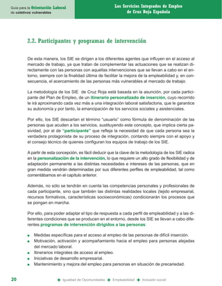 Guía para la Orientación   Laboral                                Los Servicios Integrados de Empleo
de coletivos vulnerables                                                de Cruz Roja Española




         2.2. Participantes y programas de intervención

         De esta manera, los SIE se dirigen a los diferentes agentes que influyen en el acceso al
         mercado de trabajo, ya que tratan de complementar las actuaciones que se realizan di-
         rectamente con las personas con aquellas intervenciones que se llevan a cabo en el en-
         torno, siempre con la finalidad última de facilitar la mejora de la empleabilidad y, en con-
         secuencia, el acercamiento de las personas más vulnerables al mercado de trabajo.

         La metodología de los SIE de Cruz Roja está basada en la asunción, por cada partici-
         pante del Plan de Empleo, de un itinerario personalizado de inserción, cuyo recorrido
         le irá aproximando cada vez más a una integración laboral satisfactoria, que le garantice
         su autonomía y por tanto, la emancipación de los servicios sociales y asistenciales.

         Por ello, los SIE descartan el término “usuario” como fórmula de denominación de las
         personas que acuden a los servicios, sustituyendo este concepto, que implica cierta pa-
         sividad, por el de “participante” que refleja la necesidad de que cada persona sea la
         verdadera protagonista de su proceso de integración, contando siempre con el apoyo y
         el consejo técnico de quienes configuran los equipos de trabajo de los SIE.

         A partir de esta concepción, es fácil deducir que la clave de la metodología de los SIE radica
         en la personalización de la intervención, lo que requiere un alto grado de flexibilidad y de
         adaptación permanente a las distintas necesidades e intereses de las personas, que en
         gran medida vendrán determinadas por sus diferentes perfiles de empleabilidad, tal como
         comentábamos en el capítulo anterior.

         Además, no sólo se tendrán en cuenta las competencias personales y profesionales de
         cada participante, sino que también las distintas realidades locales (tejido empresarial,
         recursos formativos, características socioeconómicas) condicionarán los procesos que
         se pongan en marcha.

         Por ello, para poder adaptar el tipo de respuesta a cada perfil de empleabilidad y a las di-
         ferentes condiciones que se producen en el entorno, desde los SIE se llevan a cabo dife-
         rentes programas de intervención dirigidos a las personas:

         ■   Medidas específicas para el acceso al empleo de las personas de difícil inserción.
         ■   Motivación, activación y acompañamiento hacia el empleo para personas alejadas
             del mercado laboral.
         ■   Itinerarios integrales de acceso al empleo.
         ■   Iniciativas de desarrollo empresarial.
         ■   Mantenimiento y mejora del empleo para personas en situación de precariedad.


20                           +   Igualdad de Oportunidades   +   Empleabilidad   +   Inclusión social
 