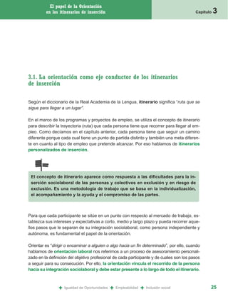 El papel de la Orientación
         en los itinerarios de inserción                                                   Capítulo   3




3.1. La orientación como eje conductor de los itinerarios
de inserción

Según el diccionario de la Real Academia de la Lengua, itinerario significa “ruta que se
sigue para llegar a un lugar”.

En el marco de los programas y proyectos de empleo, se utiliza el concepto de itinerario
para describir la trayectoria (ruta) que cada persona tiene que recorrer para llegar al em-
pleo. Como decíamos en el capítulo anterior, cada persona tiene que seguir un camino
diferente porque cada cual tiene un punto de partida distinto y también una meta diferen-
te en cuanto al tipo de empleo que pretende alcanzar. Por eso hablamos de itinerarios
personalizados de inserción.




 El concepto de itinerario aparece como respuesta a las dificultades para la in-
 serción sociolaboral de las personas y colectivos en exclusión y en riesgo de
 exclusión. Es una metodología de trabajo que se basa en la individualización,
 el acompañamiento y la ayuda y el compromiso de las partes.



Para que cada participante se sitúe en un punto con respecto al mercado de trabajo, es-
tablezca sus intereses y expectativas a corto, medio y largo plazo y pueda recorrer aque-
llos pasos que le separan de su integración sociolaboral, como persona independiente y
autónoma, es fundamental el papel de la orientación.

Orientar es “dirigir o encaminar a alguien o algo hacia un fin determinado”, por ello, cuando
hablamos de orientación laboral nos referimos a un proceso de asesoramiento personali-
zado en la definición del objetivo profesional de cada participante y de cuales son los pasos
a seguir para su consecución. Por ello, la orientación vincula el recorrido de la persona
hacia su integración sociolaboral y debe estar presente a lo largo de todo el itinerario.



                +   Igualdad de Oportunidades   +   Empleabilidad   +   Inclusión social          25
 