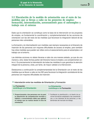 El papel de la Orientación
         en los itinerarios de inserción                                                                Capítulo   3


3.2. Vinculación de la medida de orientación con el resto de las
medidas que se llevan a cabo en los proyectos de empleo:
formación, intermediación, asesoramiento para el autoempleo y
trabajo con el entorno

Dado que la orientación se constituye como la base de la intervención en los proyectos
de empleo, es fundamental la coordinación y complementariedad de las acciones de
orientación con las del resto de las medidas que favorecen la integración laboral de las
personas más vulnerables.

La formación y la intermediación son medidas casi siempre necesarias en el itinerario de
inserción de las personas con mayores dificultades de acceso al empleo, pero también
hay otras medidas que pueden ser útiles como el asesoramiento para el autoempleo o el
trabajo con el entorno.

Las distintas acciones no deben llevarse a cabo de una manera aislada, ya que de una
manera u otra, todas formas parten del itinerario hacia el empleo y se complementan en-
tre sí. Es precisamente la interrelación de todas las medidas lo que garantiza la atención
integral de la persona y dota, por tanto, de mayor calidad a la intervención.

Destacamos a continuación la complementariedad de la Orientación con el resto de las
medidas que se llevan a cabo en los SIE para favorecer la integración sociolaboral de las
personas con mayores dificultades de inserción:



   Interrelación entre las medidas de Orientación y Formación

 La Formación                                       La Orientación
 contribuye a la Orientación                        contribuye a la Formación


   Proporcionando a las personas una vía para         Facilitando la planificación y el diseño de ac-
   la adquisición de competencias sociales y          ciones formativas adaptadas a las característi-
   hábitos o conocimientos útiles que agilizan        cas y a los intereses de las personas y a las
   el trabajo que se realiza desde el área de         demandas del mercado de trabajo.
   orientación.




               +   Igualdad de Oportunidades   +   Empleabilidad   +   Inclusión social                        27
 