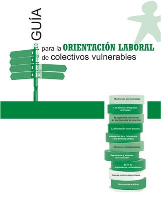 GUÍA
   para la ORIENTACIÓN LABORAL
   de colectivos vulnerables




                        Mucho más que un trabajo



                       Los Servicios Integrados
                             de Empleo


                       El papel de la Orientación
                     en los itinerarios de inserción



                     La Orientación como proceso


                   Adaptación de la Orientación
                      a los distintos perfiles



                       Recursos complementarios



                    Seguimiento y sistemas
                        de evaluación


                                 El rol de
                        orientadores y orientadoras


                      Buenas prácticas desarrolladas



                            Herramientas prácticas
 