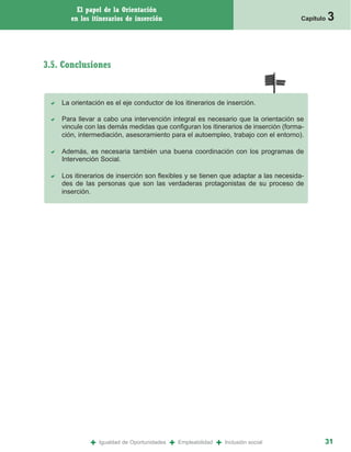 El papel de la Orientación
       en los itinerarios de inserción                                                  Capítulo   3


3.5. Conclusiones


    La orientación es el eje conductor de los itinerarios de inserción.

    Para llevar a cabo una intervención integral es necesario que la orientación se
    vincule con las demás medidas que configuran los itinerarios de inserción (forma-
    ción, intermediación, asesoramiento para el autoempleo, trabajo con el entorno).

    Además, es necesaria también una buena coordinación con los programas de
    Intervención Social.

    Los itinerarios de inserción son flexibles y se tienen que adaptar a las necesida-
    des de las personas que son las verdaderas protagonistas de su proceso de
    inserción.




             +   Igualdad de Oportunidades   +   Empleabilidad   +   Inclusión social          31
 