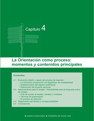 Capítulo              4


La Orientación como proceso:
momentos y contenidos principales

Contenidos:

4.1. Evaluación-diseño y ajuste del proceso de inserción:
      • La entrevista ocupacional y el diagnóstico de empleabilidad
      • Establecimiento del objetivo profesional
      • Elaboración del proyecto personal
4.2. Asesoramiento para el empleo / Herramientas para la búsqueda activa
     de empleo:
      • Vías de acceso al empleo: canales y contactos
      • Técnicas de presentación
      • El proceso de selección
4.3. Organización del tiempo y corresponsabilidad
4.4. Conclusiones




            +   Igualdad de Oportunidades   +   Empleabilidad   +   Inclusión social
 