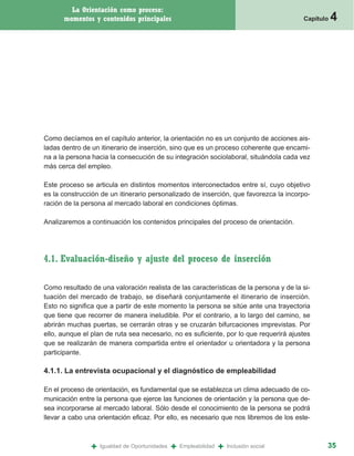 La Orientación como proceso:
      momentos y contenidos principales                                                   Capítulo   4




Como decíamos en el capítulo anterior, la orientación no es un conjunto de acciones ais-
ladas dentro de un itinerario de inserción, sino que es un proceso coherente que encami-
na a la persona hacia la consecución de su integración sociolaboral, situándola cada vez
más cerca del empleo.

Este proceso se articula en distintos momentos interconectados entre sí, cuyo objetivo
es la construcción de un itinerario personalizado de inserción, que favorezca la incorpo-
ración de la persona al mercado laboral en condiciones óptimas.

Analizaremos a continuación los contenidos principales del proceso de orientación.




4.1. Evaluación-diseño y ajuste del proceso de inserción

Como resultado de una valoración realista de las características de la persona y de la si-
tuación del mercado de trabajo, se diseñará conjuntamente el itinerario de inserción.
Esto no significa que a partir de este momento la persona se sitúe ante una trayectoria
que tiene que recorrer de manera ineludible. Por el contrario, a lo largo del camino, se
abrirán muchas puertas, se cerrarán otras y se cruzarán bifurcaciones imprevistas. Por
ello, aunque el plan de ruta sea necesario, no es suficiente, por lo que requerirá ajustes
que se realizarán de manera compartida entre el orientador u orientadora y la persona
participante.

4.1.1. La entrevista ocupacional y el diagnóstico de empleabilidad

En el proceso de orientación, es fundamental que se establezca un clima adecuado de co-
municación entre la persona que ejerce las funciones de orientación y la persona que de-
sea incorporarse al mercado laboral. Sólo desde el conocimiento de la persona se podrá
llevar a cabo una orientación eficaz. Por ello, es necesario que nos libremos de los este-



               +   Igualdad de Oportunidades   +   Empleabilidad   +   Inclusión social          35
 
