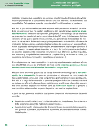Guía para la Orientación   Laboral                                  La Orientación como proceso:
de coletivos vulnerables                                          momentos y contenidos principales




         reotipos y prejuicios que encasillan a las personas en determinados ámbitos o roles y trate-
         mos de profundizar en el conocimiento de cada una: sus intereses, sus habilidades, sus
         capacidades. Es importante, además, que esta relación esté basada en la confianza.

         Por ello, el proceso de orientación debe empezar siempre con una entrevista personal.
         Esto no quiere decir que no puedan establecerse con carácter previo sesiones grupa-
         les informativas, en las que se explicarán, por ejemplo, la metodología de los itinerarios
         de inserción, las características fundamentales de los SIE y sus distintas áreas de inter-
         vención y en las que se podrá ofrecer, además, una panorámica de la realidad del mer-
         cado de trabajo local. Estas sesiones grupales pueden enfocarse también a fomentar la
         motivación de las personas, explicándoles las ventajas de contar con un apoyo profesio-
         nal en su proceso de integración sociolaboral. De esta manera, podrán optar por iniciar o
         no un itinerario personalizado de inserción, a lo largo del cual conseguirán profundizar
         en aquellos aspectos más necesarios en función de sus diferentes puntos de partida,
         sus intereses y sus prioridades (desarrollo de competencias y habilidades sociales, co-
         nocimiento del entorno, formación y capacitación profesional…)

         En cualquier caso, se hayan producido o no sesiones grupales previas, podemos afirmar
         que el auténtico proceso de orientación se inicia con la entrevista personal, a la que
         también conocemos con el nombre de entrevista ocupacional.

         Hay que tener en cuenta que una de las claves de nuestra metodología es la personali-
         zación de la intervención, lo que a su vez requiere un alto grado de conocimiento de
         las características personales y las competencias profesionales de cada participante.
         Por ello, a lo largo de la entrevista, la persona que ejerce la función orientadora tratará
         de indagar, no sólo sobre las cuestiones estrictamente académicas o laborales, sino so-
         bre todos aquellos aspectos que forman parte del curriculum oculto de la persona y
         que permitirán valorar cual es su punto de partida y su nivel de empleabilidad.

         A partir de aquí, podemos establecer dos grandes bloques de información que debemos
         recopilar:

         ■   Aquella información relacionada con las competencias profesionales: formación reci-
             bida, experiencia adquirida, habilidades desarrolladas…
         ■   Aquella información relacionada más directamente con las características persona-
             les: grado de autonomía, disponibilidad, autoestima, situación sociofamiliar, vulnera-
             bilidad social…




36                           +   Igualdad de Oportunidades   +   Empleabilidad   +   Inclusión social
 
