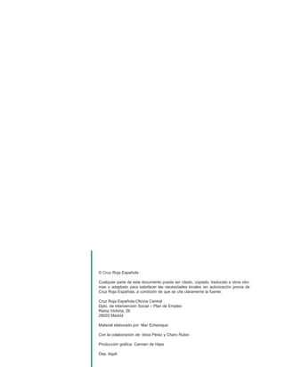 © Cruz Roja Española

Cualquier parte de este documento puede ser citado, copiado, traducido a otros idio-
mas o adaptado para satisfacer las necesidades locales sin autorización previa de
Cruz Roja Española, a condición de que se cite claramente la fuente.

Cruz Roja Española-Oficina Central
Dpto. de Intervención Social – Plan de Empleo
Reina Victoria, 26
28003 Madrid

Material elaborado por: Mar Echenique

Con la colaboración de: Idoia Pérez y Charo Rubio

Producción gráfica: Carmen de Hijes

Dep. legal:
 