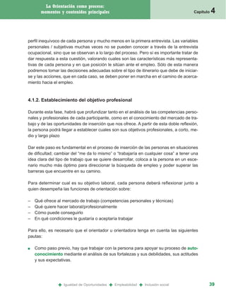 La Orientación como proceso:
       momentos y contenidos principales                                                   Capítulo   4


perfil inequívoco de cada persona y mucho menos en la primera entrevista. Las variables
personales / subjetivas muchas veces no se pueden conocer a través de la entrevista
ocupacional, sino que se observan a lo largo del proceso. Pero sí es importante tratar de
dar respuesta a esta cuestión, valorando cuales son las características más representa-
tivas de cada persona y en que posición le sitúan ante el empleo. Sólo de esta manera
podremos tomar las decisiones adecuadas sobre el tipo de itinerario que debe de iniciar-
se y las acciones, que en cada caso, se deben poner en marcha en el camino de acerca-
miento hacia el empleo.



4.1.2. Establecimiento del objetivo profesional

Durante esta fase, habrá que profundizar tanto en el análisis de las competencias perso-
nales y profesionales de cada participante, como en el conocimiento del mercado de tra-
bajo y de las oportunidades de inserción que nos ofrece. A partir de esta doble reflexión,
la persona podrá llegar a establecer cuales son sus objetivos profesionales, a corto, me-
dio y largo plazo

Dar este paso es fundamental en el proceso de inserción de las personas en situaciones
de dificultad; cambiar del “me da lo mismo” o “trabajaría en cualquier cosa” a tener una
idea clara del tipo de trabajo que se quiere desarrollar, coloca a la persona en un esce-
nario mucho más óptimo para direccionar la búsqueda de empleo y poder superar las
barreras que encuentre en su camino.

Para determinar cual es su objetivo laboral, cada persona deberá reflexionar junto a
quien desempeña las funciones de orientación sobre:

–   Qué ofrece al mercado de trabajo (competencias personales y técnicas)
–   Qué quiere hacer laboral/profesionalmente
–   Cómo puede conseguirlo
–   En qué condiciones le gustaría o aceptaría trabajar

Para ello, es necesario que el orientador u orientadora tenga en cuenta las siguientes
pautas:

■   Como paso previo, hay que trabajar con la persona para apoyar su proceso de auto-
    conocimiento mediante el análisis de sus fortalezas y sus debilidades, sus actitudes
    y sus expectativas.




                +   Igualdad de Oportunidades   +   Empleabilidad   +   Inclusión social          39
 