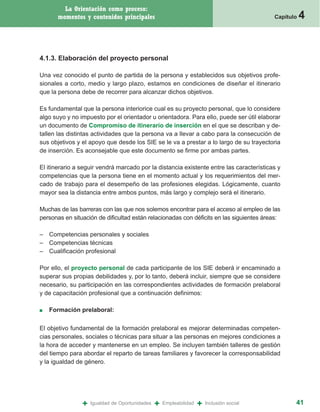 La Orientación como proceso:
      momentos y contenidos principales                                                    Capítulo   4


4.1.3. Elaboración del proyecto personal

Una vez conocido el punto de partida de la persona y establecidos sus objetivos profe-
sionales a corto, medio y largo plazo, estamos en condiciones de diseñar el itinerario
que la persona debe de recorrer para alcanzar dichos objetivos.

Es fundamental que la persona interiorice cual es su proyecto personal, que lo considere
algo suyo y no impuesto por el orientador u orientadora. Para ello, puede ser útil elaborar
un documento de Compromiso de itinerario de inserción en el que se describan y de-
tallen las distintas actividades que la persona va a llevar a cabo para la consecución de
sus objetivos y el apoyo que desde los SIE se le va a prestar a lo largo de su trayectoria
de inserción. Es aconsejable que este documento se firme por ambas partes.

El itinerario a seguir vendrá marcado por la distancia existente entre las características y
competencias que la persona tiene en el momento actual y los requerimientos del mer-
cado de trabajo para el desempeño de las profesiones elegidas. Lógicamente, cuanto
mayor sea la distancia entre ambos puntos, más largo y complejo será el itinerario.

Muchas de las barreras con las que nos solemos encontrar para el acceso al empleo de las
personas en situación de dificultad están relacionadas con déficits en las siguientes áreas:

– Competencias personales y sociales
– Competencias técnicas
– Cualificación profesional

Por ello, el proyecto personal de cada participante de los SIE deberá ir encaminado a
superar sus propias debilidades y, por lo tanto, deberá incluir, siempre que se considere
necesario, su participación en las correspondientes actividades de formación prelaboral
y de capacitación profesional que a continuación definimos:

■   Formación prelaboral:

El objetivo fundamental de la formación prelaboral es mejorar determinadas competen-
cias personales, sociales o técnicas para situar a las personas en mejores condiciones a
la hora de acceder y mantenerse en un empleo. Se incluyen también talleres de gestión
del tiempo para abordar el reparto de tareas familiares y favorecer la corresponsabilidad
y la igualdad de género.




                +   Igualdad de Oportunidades   +   Empleabilidad   +   Inclusión social          41
 