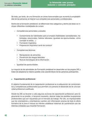 Guía para la Orientación   Laboral                                  La Orientación como proceso:
de coletivos vulnerables                                          momentos y contenidos principales




         Se trata, por tanto, de una formación en áreas transversales que aumenta la empleabili-
         dad de las personas al mejorar sus competencias personales y profesionales.

         Dentro de la formación prelaboral, se diferencian tres categorías y dentro de éstas se in-
         cluyen diferentes modalidades de cursos:

             – Competencias personales y sociales

                 •   Conocimiento de habilidades para el empleo (habilidades sociolaborales, ha-
                     bilidades relacionales, hábitos laborales, igualdad de oportunidades, cómo
                     combatir el estrés…)
                 •   Formación lingüística
                 •   Preparación lingüística carné de conducir

             – Competencias técnicas:

                 •   Manipulación de alimentos
                 •   Prevención de riesgos laborales
                 •   Nuevas tecnologías de la información.

             – Igualdad de oportunidades

         La mayoría de las actividades de Formación prelaboral se desarrollan en los propios SIE y
         tratan de adaptarse lo máximo posible a las características de las personas participantes.



         ■   Capacitación profesional:

         El objetivo fundamental de la capacitación profesional es la adquisición de conocimien-
         tos y competencias profesionales que permitan a la persona el desarrollo de de una acti-
         vidad profesional cualificada.

         Desde los SIE se llevarán a cabo algunas acciones de capacitación profesional, pero ló-
         gicamente no es posible, ni tampoco necesario, abarcar todas las posibles ocupaciones
         profesionales que son requeridas por el mercado de trabajo. Por ello, es imprescindible
         que los orientadores y orientadoras cuenten con información precisa de toda la oferta
         formativa de la zona e incluso se intenten establecer sistemas de coordinación con las
         distintas entidades que imparten formación.




42                           +   Igualdad de Oportunidades   +   Empleabilidad   +   Inclusión social
 