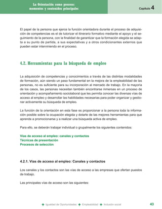 La Orientación como proceso:
      momentos y contenidos principales                                                   Capítulo   4


El papel de la persona que ejerce la función orientadora durante el proceso de adquisi-
ción de competencias es el de tutorizar el itinerario formativo mediante el apoyo y el se-
guimiento de la persona, con la finalidad de garantizar que la formación elegida se adap-
ta a su punto de partida, a sus expectativas y a otros condicionantes externos que
pueden estar interviniendo en el proceso.




4.2. Herramientas para la búsqueda de empleo

La adquisición de competencias y conocimientos a través de las distintas modalidades
de formación, aún siendo un paso fundamental en la mejora de la empleabilidad de las
personas, no es suficiente para su incorporación al mercado de trabajo. En la mayoría
de los casos, las personas necesitan también encontrarse inmersas en un proceso de
orientación y acompañamiento sociolaboral que les permita conocer las diversas vías de
acceso al empleo y desarrollar las habilidades necesarias para poder organizar y gestio-
nar activamente su búsqueda de empleo.

La función de la orientación en esta fase es proporcionar a la persona toda la informa-
ción posible sobre la ocupación elegida y dotarle de las mejores herramientas para que
aprenda a promocionarse y a realizar una búsqueda activa de empleo.

Para ello, se deberán trabajar individual o grupalmente los siguientes contenidos:

Vías de acceso al empleo: canales y contactos
Técnicas de presentación
Procesos de selección




4.2.1. Vías de acceso al empleo: Canales y contactos

Los canales y los contactos son las vías de acceso a las empresas que ofertan puestos
de trabajo.

Las principales vías de acceso son las siguientes:




               +   Igualdad de Oportunidades   +   Empleabilidad   +   Inclusión social          43
 