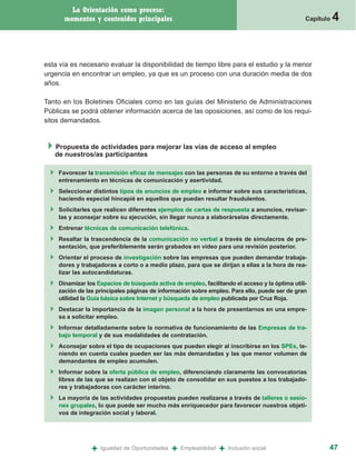 La Orientación como proceso:
      momentos y contenidos principales                                                         Capítulo   4


esta vía es necesario evaluar la disponibilidad de tiempo libre para el estudio y la menor
urgencia en encontrar un empleo, ya que es un proceso con una duración media de dos
años.

Tanto en los Boletines Oficiales como en las guías del Ministerio de Administraciones
Públicas se podrá obtener información acerca de las oposiciones, así como de los requi-
sitos demandados.


   Propuesta de actividades para mejorar las vías de acceso al empleo
   de nuestros/as participantes

    Favorecer la transmisión eficaz de mensajes con las personas de su entorno a través del
    entrenamiento en técnicas de comunicación y asertividad.
    Seleccionar distintos tipos de anuncios de empleo e informar sobre sus características,
    haciendo especial hincapié en aquellos que puedan resultar fraudulentos.
    Solicitarles que realicen diferentes ejemplos de cartas de respuesta a anuncios, revisar-
    las y aconsejar sobre su ejecución, sin llegar nunca a elaborárselas directamente.
    Entrenar técnicas de comunicación telefónica.
    Resaltar la trascendencia de la comunicación no verbal a través de simulacros de pre-
    sentación, que preferiblemente serán grabados en video para una revisión posterior.
    Orientar el proceso de investigación sobre las empresas que pueden demandar trabaja-
    dores y trabajadoras a corto o a medio plazo, para que se dirijan a ellas a la hora de rea-
    lizar las autocandidaturas.
    Dinamizar los Espacios de búsqueda activa de empleo, facilitando el acceso y la óptima utili-
    zación de las principales páginas de información sobre empleo. Para ello, puede ser de gran
    utilidad la Guía básica sobre Internet y búsqueda de empleo publicada por Cruz Roja.
    Destacar la importancia de la imagen personal a la hora de presentarnos en una empre-
    sa a solicitar empleo.
    Informar detalladamente sobre la normativa de funcionamiento de las Empresas de tra-
    bajo temporal y de sus modalidades de contratación.
    Aconsejar sobre el tipo de ocupaciones que pueden elegir al inscribirse en los SPEs, te-
    niendo en cuenta cuales pueden ser las más demandadas y las que menor volumen de
    demandantes de empleo acumulen.
    Informar sobre la oferta pública de empleo, diferenciando claramente las convocatorias
    libres de las que se realizan con el objeto de consolidar en sus puestos a los trabajado-
    res y trabajadoras con carácter interino.
    La mayoría de las actividades propuestas pueden realizarse a través de talleres o sesio-
    nes grupales, lo que puede ser mucho más enriquecedor para favorecer nuestros objeti-
    vos de integración social y laboral.




                +   Igualdad de Oportunidades   +   Empleabilidad   +   Inclusión social               47
 
