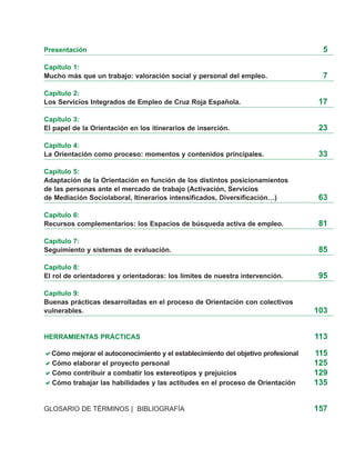 Presentación                                                                         5

Capítulo 1:
Mucho más que un trabajo: valoración social y personal del empleo.                   7

Capítulo 2:
Los Servicios Integrados de Empleo de Cruz Roja Española.                           17

Capítulo 3:
El papel de la Orientación en los itinerarios de inserción.                         23

Capítulo 4:
La Orientación como proceso: momentos y contenidos principales.                     33

Capítulo 5:
Adaptación de la Orientación en función de los distintos posicionamientos
de las personas ante el mercado de trabajo (Activación, Servicios
de Mediación Sociolaboral, Itinerarios intensificados, Diversificación…)            63

Capítulo 6:
Recursos complementarios: los Espacios de búsqueda activa de empleo.                81

Capítulo 7:
Seguimiento y sistemas de evaluación.                                               85

Capítulo 8:
El rol de orientadores y orientadoras: los límites de nuestra intervención.         95

Capítulo 9:
Buenas prácticas desarrolladas en el proceso de Orientación con colectivos
vulnerables.                                                                       103


HERRAMIENTAS PRÁCTICAS                                                             113

  Cómo mejorar el autoconocimiento y el establecimiento del objetivo profesional   115
  Cómo elaborar el proyecto personal                                               125
  Cómo contribuir a combatir los estereotipos y prejuicios                         129
  Cómo trabajar las habilidades y las actitudes en el proceso de Orientación       135


GLOSARIO DE TÉRMINOS | BIBLIOGRAFÍA                                                157
 