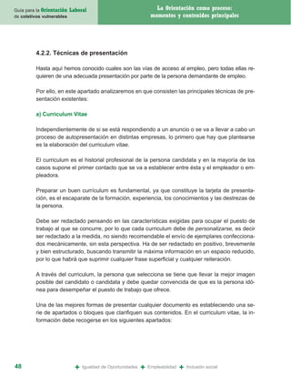 Guía para la Orientación   Laboral                                  La Orientación como proceso:
de coletivos vulnerables                                          momentos y contenidos principales




         4.2.2. Técnicas de presentación

         Hasta aquí hemos conocido cuales son las vías de acceso al empleo, pero todas ellas re-
         quieren de una adecuada presentación por parte de la persona demandante de empleo.

         Por ello, en este apartado analizaremos en que consisten las principales técnicas de pre-
         sentación existentes:

         a) Curriculum Vitae

         Independientemente de si se está respondiendo a un anuncio o se va a llevar a cabo un
         proceso de autopresentación en distintas empresas, lo primero que hay que plantearse
         es la elaboración del curriculum vitae.

         El curriculum es el historial profesional de la persona candidata y en la mayoría de los
         casos supone el primer contacto que se va a establecer entre ésta y el empleador o em-
         pleadora.

         Preparar un buen currículum es fundamental, ya que constituye la tarjeta de presenta-
         ción, es el escaparate de la formación, experiencia, los conocimientos y las destrezas de
         la persona.

         Debe ser redactado pensando en las características exigidas para ocupar el puesto de
         trabajo al que se concurre, por lo que cada curriculum debe de personalizarse, es decir
         ser redactado a la medida, no siendo recomendable el envío de ejemplares confecciona-
         dos mecánicamente, sin esta perspectiva. Ha de ser redactado en positivo, brevemente
         y bien estructurado, buscando transmitir la máxima información en un espacio reducido,
         por lo que habrá que suprimir cualquier frase superficial y cualquier reiteración.

         A través del curriculum, la persona que selecciona se tiene que llevar la mejor imagen
         posible del candidato o candidata y debe quedar convencida de que es la persona idó-
         nea para desempeñar el puesto de trabajo que ofrece.

         Una de las mejores formas de presentar cualquier documento es estableciendo una se-
         rie de apartados o bloques que clarifiquen sus contenidos. En el curriculum vitae, la in-
         formación debe recogerse en los siguientes apartados:




48                           +   Igualdad de Oportunidades   +   Empleabilidad   +   Inclusión social
 