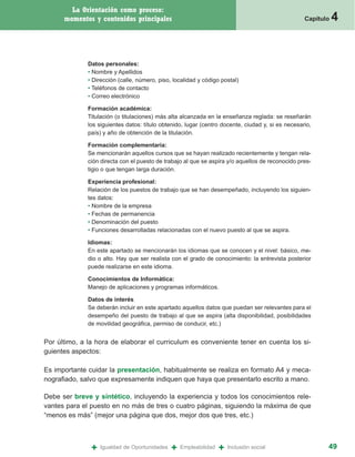 La Orientación como proceso:
      momentos y contenidos principales                                                            Capítulo   4


              Datos personales:
              • Nombre y Apellidos
              • Dirección (calle, número, piso, localidad y código postal)
              • Teléfonos de contacto
              • Correo electrónico

              Formación académica:
              Titulación (o titulaciones) más alta alcanzada en la enseñanza reglada: se reseñarán
              los siguientes datos: título obtenido, lugar (centro docente, ciudad y, si es necesario,
              país) y año de obtención de la titulación.

              Formación complementaria:
              Se mencionarán aquellos cursos que se hayan realizado recientemente y tengan rela-
              ción directa con el puesto de trabajo al que se aspira y/o aquellos de reconocido pres-
              tigio o que tengan larga duración.

              Experiencia profesional:
              Relación de los puestos de trabajo que se han desempeñado, incluyendo los siguien-
              tes datos:
              • Nombre de la empresa
              • Fechas de permanencia
              • Denominación del puesto
              • Funciones desarrolladas relacionadas con el nuevo puesto al que se aspira.

              Idiomas:
              En este apartado se mencionarán los idiomas que se conocen y el nivel: básico, me-
              dio o alto. Hay que ser realista con el grado de conocimiento: la entrevista posterior
              puede realizarse en este idioma.

              Conocimientos de Informática:
              Manejo de aplicaciones y programas informáticos.

              Datos de interés
              Se deberán incluir en este apartado aquellos datos que puedan ser relevantes para el
              desempeño del puesto de trabajo al que se aspira (alta disponibilidad, posibilidades
              de movilidad geográfica, permiso de conducir, etc.)


Por último, a la hora de elaborar el curriculum es conveniente tener en cuenta los si-
guientes aspectos:

Es importante cuidar la presentación, habitualmente se realiza en formato A4 y meca-
nografiado, salvo que expresamente indiquen que haya que presentarlo escrito a mano.

Debe ser breve y sintético, incluyendo la experiencia y todos los conocimientos rele-
vantes para el puesto en no más de tres o cuatro páginas, siguiendo la máxima de que
“menos es más” (mejor una página que dos, mejor dos que tres, etc.)



               +   Igualdad de Oportunidades   +   Empleabilidad   +   Inclusión social                   49
 