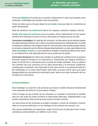 Guía para la Orientación   Laboral                                  La Orientación como proceso:
de coletivos vulnerables                                          momentos y contenidos principales




         Tiene que adaptarse al puesto que se solicita, destacando en cada caso aquellos cono-
         cimientos y habilidades que resulten más convenientes.

         Todos los datos que se incluyan deben de ser reales y hay que estar en condiciones de
         poder demostrarlos.

         Debe de mantener una coherencia interna con respecto a estudios, trabajos y fechas.

         Existen dos tipos de curriculum que se pueden utilizar dependiendo de los requeri-
         mientos de la empresa a la que se envíe y del puesto de trabajo del que se trate:

         Curriculum cronológico: En este tipo de curriculum, la información de los distintos aparta-
         dos está ordenada tomando como criterio una secuencia temporal. Habitualmente, los datos
         se relacionan desde los más antiguos hasta los más recientes; pero también puede realizar-
         se al revés, empezando por los últimos trabajos desempeñados, en este caso hablamos del
         estilo cronológico inverso y lo que pretende es resaltar la experiencia laboral más recien-
         te, por tratarse de la más adecuada para el nuevo puesto que se solicita.

         Curriculum funcional: Se utiliza para resaltar la cualificación profesional de la persona,
         haciendo especial hincapié en su experiencia y ordenándola por bloques temáticos o
         áreas en función de su relevancia para el puesto de trabajo solicitado. Para su elabora-
         ción también hay que comenzar por los datos personales y la formación académica,
         constituyendo el apartado más importante el que hace alusión a la experiencia laboral y
         las habilidades en un área determinada. Este estilo se puede utilizar para que pasen
         desapercibidos los momentos de inactividad o paro, dando una mayor sensación de con-
         tinuidad de la vida laboral.



         b) Autocandidatura

         Esta estrategia va a permitir a las personas que buscan empleo ofrecerse directamente
         a las empresas del sector en el que quieren trabajar.

         Tiene el riesgo de que muchas de las empresas no necesiten incrementar la plantilla,
         pero por otra parte se puede encontrar la oportunidad adecuada, adelantándose a que
         puedan presentarse otras personas para ocupar el puesto vacante.

         Las direcciones de las empresas se pueden conseguir a través de contactos o buscán-
         dolas en las guías telefónicas, en los catálogos de las cámaras de comercio, etc.

         Hay varias posibilidades de presentarse, según la forma que se elija para hacer la auto-
         candidatura: personalmente, por teléfono o por correo.




50                           +   Igualdad de Oportunidades   +   Empleabilidad   +   Inclusión social
 