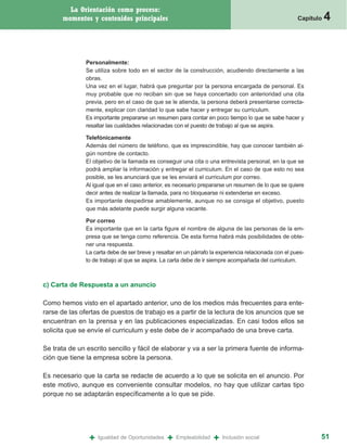 La Orientación como proceso:
      momentos y contenidos principales                                                                Capítulo   4


               Personalmente:
               Se utiliza sobre todo en el sector de la construcción, acudiendo directamente a las
               obras.
               Una vez en el lugar, habrá que preguntar por la persona encargada de personal. Es
               muy probable que no reciban sin que se haya concertado con anterioridad una cita
               previa, pero en el caso de que se le atienda, la persona deberá presentarse correcta-
               mente, explicar con claridad lo que sabe hacer y entregar su curriculum.
               Es importante prepararse un resumen para contar en poco tiempo lo que se sabe hacer y
               resaltar las cualidades relacionadas con el puesto de trabajo al que se aspira.

               Telefónicamente
               Además del número de teléfono, que es imprescindible, hay que conocer también al-
               gún nombre de contacto.
               El objetivo de la llamada es conseguir una cita o una entrevista personal, en la que se
               podrá ampliar la información y entregar el curriculum. En el caso de que esto no sea
               posible, se les anunciará que se les enviará el curriculum por correo.
               Al igual que en el caso anterior, es necesario prepararse un resumen de lo que se quiere
               decir antes de realizar la llamada, para no bloquearse ni extenderse en exceso.
               Es importante despedirse amablemente, aunque no se consiga el objetivo, puesto
               que más adelante puede surgir alguna vacante.

               Por correo
               Es importante que en la carta figure el nombre de alguna de las personas de la em-
               presa que se tenga como referencia. De esta forma habrá más posibilidades de obte-
               ner una respuesta.
               La carta debe de ser breve y resaltar en un párrafo la experiencia relacionada con el pues-
               to de trabajo al que se aspira. La carta debe de ir siempre acompañada del curriculum.



c) Carta de Respuesta a un anuncio

Como hemos visto en el apartado anterior, uno de los medios más frecuentes para ente-
rarse de las ofertas de puestos de trabajo es a partir de la lectura de los anuncios que se
encuentran en la prensa y en las publicaciones especializadas. En casi todos ellos se
solicita que se envíe el curriculum y este debe de ir acompañado de una breve carta.

Se trata de un escrito sencillo y fácil de elaborar y va a ser la primera fuente de informa-
ción que tiene la empresa sobre la persona.

Es necesario que la carta se redacte de acuerdo a lo que se solicita en el anuncio. Por
este motivo, aunque es conveniente consultar modelos, no hay que utilizar cartas tipo
porque no se adaptarán específicamente a lo que se pide.




                +   Igualdad de Oportunidades   +   Empleabilidad   +   Inclusión social                      51
 