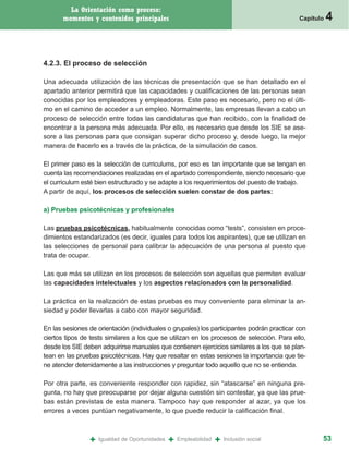 La Orientación como proceso:
       momentos y contenidos principales                                                    Capítulo   4


4.2.3. El proceso de selección

Una adecuada utilización de las técnicas de presentación que se han detallado en el
apartado anterior permitirá que las capacidades y cualificaciones de las personas sean
conocidas por los empleadores y empleadoras. Este paso es necesario, pero no el últi-
mo en el camino de acceder a un empleo. Normalmente, las empresas llevan a cabo un
proceso de selección entre todas las candidaturas que han recibido, con la finalidad de
encontrar a la persona más adecuada. Por ello, es necesario que desde los SIE se ase-
sore a las personas para que consigan superar dicho proceso y, desde luego, la mejor
manera de hacerlo es a través de la práctica, de la simulación de casos.

El primer paso es la selección de curriculums, por eso es tan importante que se tengan en
cuenta las recomendaciones realizadas en el apartado correspondiente, siendo necesario que
el curriculum esté bien estructurado y se adapte a los requerimientos del puesto de trabajo.
A partir de aquí, los procesos de selección suelen constar de dos partes:

a) Pruebas psicotécnicas y profesionales

Las pruebas psicotécnicas, habitualmente conocidas como “tests”, consisten en proce-
dimientos estandarizados (es decir, iguales para todos los aspirantes), que se utilizan en
las selecciones de personal para calibrar la adecuación de una persona al puesto que
trata de ocupar.

Las que más se utilizan en los procesos de selección son aquellas que permiten evaluar
las capacidades intelectuales y los aspectos relacionados con la personalidad.

La práctica en la realización de estas pruebas es muy conveniente para eliminar la an-
siedad y poder llevarlas a cabo con mayor seguridad.

En las sesiones de orientación (individuales o grupales) los participantes podrán practicar con
ciertos tipos de tests similares a los que se utilizan en los procesos de selección. Para ello,
desde los SIE deben adquirirse manuales que contienen ejercicios similares a los que se plan-
tean en las pruebas psicotécnicas. Hay que resaltar en estas sesiones la importancia que tie-
ne atender detenidamente a las instrucciones y preguntar todo aquello que no se entienda.

Por otra parte, es conveniente responder con rapidez, sin “atascarse” en ninguna pre-
gunta, no hay que preocuparse por dejar alguna cuestión sin contestar, ya que las prue-
bas están previstas de esta manera. Tampoco hay que responder al azar, ya que los
errores a veces puntúan negativamente, lo que puede reducir la calificación final.



                +   Igualdad de Oportunidades   +   Empleabilidad   +   Inclusión social           53
 