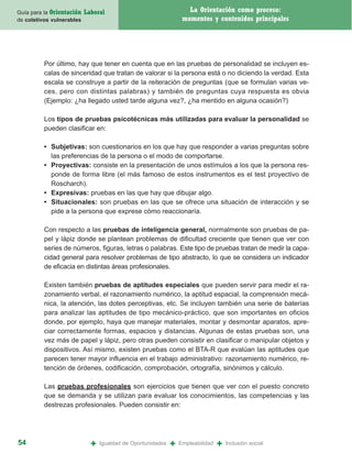 Guía para la Orientación   Laboral                                  La Orientación como proceso:
de coletivos vulnerables                                          momentos y contenidos principales




          Por último, hay que tener en cuenta que en las pruebas de personalidad se incluyen es-
          calas de sinceridad que tratan de valorar si la persona está o no diciendo la verdad. Esta
          escala se construye a partir de la reiteración de preguntas (que se formulan varias ve-
          ces, pero con distintas palabras) y también de preguntas cuya respuesta es obvia
          (Ejemplo: ¿ha llegado usted tarde alguna vez?, ¿ha mentido en alguna ocasión?)

          Los tipos de pruebas psicotécnicas más utilizadas para evaluar la personalidad se
          pueden clasificar en:

          • Subjetivas: son cuestionarios en los que hay que responder a varias preguntas sobre
            las preferencias de la persona o el modo de comportarse.
          • Proyectivas: consiste en la presentación de unos estímulos a los que la persona res-
            ponde de forma libre (el más famoso de estos instrumentos es el test proyectivo de
            Roscharch).
          • Expresivas: pruebas en las que hay que dibujar algo.
          • Situacionales: son pruebas en las que se ofrece una situación de interacción y se
            pide a la persona que exprese cómo reaccionaría.

          Con respecto a las pruebas de inteligencia general, normalmente son pruebas de pa-
          pel y lápiz donde se plantean problemas de dificultad creciente que tienen que ver con
          series de números, figuras, letras o palabras. Este tipo de pruebas tratan de medir la capa-
          cidad general para resolver problemas de tipo abstracto, lo que se considera un indicador
          de eficacia en distintas áreas profesionales.

          Existen también pruebas de aptitudes especiales que pueden servir para medir el ra-
          zonamiento verbal, el razonamiento numérico, la aptitud espacial, la comprensión mecá-
          nica, la atención, las dotes perceptivas, etc. Se incluyen también una serie de baterías
          para analizar las aptitudes de tipo mecánico-práctico, que son importantes en oficios
          donde, por ejemplo, haya que manejar materiales, montar y desmontar aparatos, apre-
          ciar correctamente formas, espacios y distancias. Algunas de estas pruebas son, una
          vez más de papel y lápiz, pero otras pueden consistir en clasificar o manipular objetos y
          dispositivos. Así mismo, existen pruebas como el BTA-R que evalúan las aptitudes que
          parecen tener mayor influencia en el trabajo administrativo: razonamiento numérico, re-
          tención de órdenes, codificación, comprobación, ortografía, sinónimos y cálculo.

          Las pruebas profesionales son ejercicios que tienen que ver con el puesto concreto
          que se demanda y se utilizan para evaluar los conocimientos, las competencias y las
          destrezas profesionales. Pueden consistir en:




54                           +   Igualdad de Oportunidades   +   Empleabilidad   +   Inclusión social
 