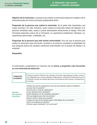 Guía para la Orientación   Laboral                                    La Orientación como proceso:
de coletivos vulnerables                                            momentos y contenidos principales




          Objetivo de la entrevista: La persona que realiza la entrevista explicará el objetivo de la
          entrevista antes de iniciar el proceso propiamente dicho.

          Preguntas de la persona que realiza la entrevista: Es la parte más importante y de
          mayor duración. En este momento, quien realiza la entrevista tratará de detectar si la
          persona candidata sabe, quiere y puede desempeñar eficazmente el trabajo. Para ello
          formulará preguntas acerca de su formación, su experiencia profesional, intereses, ca-
          racterísticas personales, cualidades, etc.

          Preguntas de la persona que está siendo entrevistada: Una vez que la persona que
          realiza la entrevista haya terminado, brindará a la persona candidata la posibilidad de
          que pregunte acerca de aquellas cuestiones relacionadas con el puesto de trabajo o la
          empresa.

          Despedida.




          A continuación, presentamos un resumen de los temas y preguntas más frecuentes
          en una entrevista de selección:


                                 Primeros estudios /Estudios más recientes /Formación especializada (cursillos, semina-
           FORMACIÓN
                                 rios) /Materias más y menos preferidas /Calificaciones, rendimiento /Preocupación por la
           ACADÉMICA
                                 formación/ Causas de nuestras elecciones /Concordancia entre vocación y el puesto que
                                 se solicita


                              ¿Cuáles han sido las asignaturas en las que has obtenido mejores resultados?
                              ¿Las que más te gustaron?
                              ¿Cuál ha sido tu nivel de cualificación?
          Ejemplos            ¿A que atribuyes estos resultados?
          de preguntas        ¿Estás satisfecha con los resultados obtenidos?
          frecuentes          ¿Por qué elegiste ese centro de estudios?
                              ¿Qué te motivó a elegir esos estudios?
                              ¿Cuáles han sido los principales logros y dificultades de tu formación?
                              ¿Cómo te costeaste los estudios?
                              ¿Piensas seguir estudiando? ¿En que áreas?




56                           +   Igualdad de Oportunidades     +   Empleabilidad   +   Inclusión social
 
