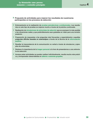 La Orientación como proceso:
  momentos y contenidos principales                                                   Capítulo   4



Propuesta de actividades para mejorar los resultados de nuestros/as
participantes en los procesos de selección

Entrenamiento en la realización de pruebas psicotécnicas y profesionales. Los resulta-
dos en este tipo de pruebas se mejoran mucho a través de la práctica continuada.

Realización de simulaciones de entrevistas de selección que se acerquen lo más posible
a las situaciones reales y que preferiblemente sean grabadas en video para una revisión
posterior.

Preparación de respuestas a las preguntas más frecuentes y especialmente a aquellas
preguntas difíciles basadas en estereotipos a través de la técnica de la reformulación
positiva.

Resaltar la trascendencia de la comunicación no verbal a través de simulacros y ejem-
plos de entrevistas.

Destacar la importancia de la imagen personal a la hora de presentarnos a una entrevis-
ta de selección.

Aunque estas actividades se pueden realizar individualmente, resulta mucho más prácti-
co y enriquecedor desarrollarlas en talleres o sesiones grupales.




           +   Igualdad de Oportunidades   +   Empleabilidad   +   Inclusión social          59
 