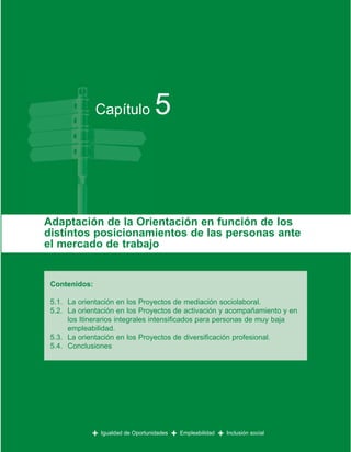 Capítulo              5


Adaptación de la Orientación en función de los
distintos posicionamientos de las personas ante
el mercado de trabajo


 Contenidos:

 5.1. La orientación en los Proyectos de mediación sociolaboral.
 5.2. La orientación en los Proyectos de activación y acompañamiento y en
      los Itinerarios integrales intensificados para personas de muy baja
      empleabilidad.
 5.3. La orientación en los Proyectos de diversificación profesional.
 5.4. Conclusiones




             +   Igualdad de Oportunidades   +   Empleabilidad   +   Inclusión social
 