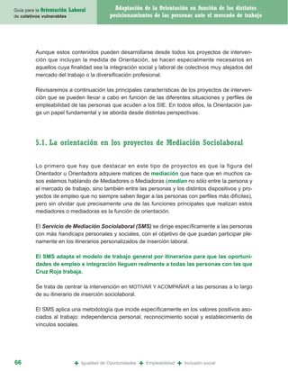 Guía para la Orientación   Laboral              Adaptación de la Orientación en función de los distintos
de coletivos vulnerables                      posicionamientos de las personas ante el mercado de trabajo




         Aunque estos contenidos pueden desarrollarse desde todos los proyectos de interven-
         ción que incluyan la medida de Orientación, se hacen especialmente necesarios en
         aquellos cuya finalidad sea la integración social y laboral de colectivos muy alejados del
         mercado del trabajo o la diversificación profesional.

         Revisaremos a continuación las principales características de los proyectos de interven-
         ción que se pueden llevar a cabo en función de las diferentes situaciones y perfiles de
         empleabilidad de las personas que acuden a los SIE. En todos ellos, la Orientación jue-
         ga un papel fundamental y se aborda desde distintas perspectivas.




         5.1. La orientación en los proyectos de Mediación Sociolaboral

         Lo primero que hay que destacar en este tipo de proyectos es que la figura del
         Orientador u Orientadora adquiere matices de mediación que hace que en muchos ca-
         sos estemos hablando de Mediadores o Mediadoras (median no sólo entre la persona y
         el mercado de trabajo, sino también entre las personas y los distintos dispositivos y pro-
         yectos de empleo que no siempre saben llegar a las personas con perfiles más difíciles),
         pero sin olvidar que precisamente una de las funciones principales que realizan estos
         mediadores o mediadoras es la función de orientación.

         El Servicio de Mediación Sociolaboral (SMS) se dirige específicamente a las personas
         con más handicaps personales y sociales, con el objetivo de que puedan participar ple-
         namente en los itinerarios personalizados de inserción laboral.

         El SMS adapta el modelo de trabajo general por itinerarios para que las oportuni-
         dades de empleo e integración lleguen realmente a todas las personas con las que
         Cruz Roja trabaja.

         Se trata de centrar la intervención en MOTIVAR Y ACOMPAÑAR a las personas a lo largo
         de su itinerario de inserción sociolaboral.

         El SMS aplica una metodología que incide específicamente en los valores positivos aso-
         ciados al trabajo: independencia personal, reconocimiento social y establecimiento de
         vínculos sociales.




66                           +   Igualdad de Oportunidades   +   Empleabilidad   +   Inclusión social
 