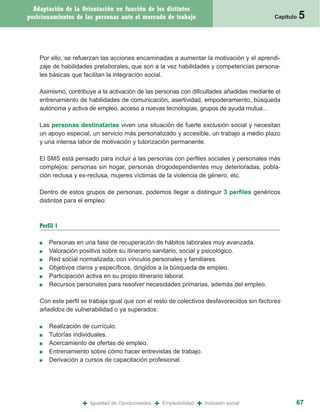 Adaptación de la Orientación en función de los distintos
posicionamientos de las personas ante el mercado de trabajo                                    Capítulo   5


    Por ello, se refuerzan las acciones encaminadas a aumentar la motivación y el aprendi-
    zaje de habilidades prelaborales, que son a la vez habilidades y competencias persona-
    les básicas que facilitan la integración social.

    Asimismo, contribuye a la activación de las personas con dificultades añadidas mediante el
    entrenamiento de habilidades de comunicación, asertividad, empoderamiento, búsqueda
    autónoma y activa de empleo, acceso a nuevas tecnologías, grupos de ayuda mutua...

    Las personas destinatarias viven una situación de fuerte exclusión social y necesitan
    un apoyo especial, un servicio más personalizado y accesible, un trabajo a medio plazo
    y una intensa labor de motivación y tutorización permanente.

    El SMS está pensado para incluir a las personas con perfiles sociales y personales más
    complejos: personas sin hogar, personas drogodependientes muy deterioradas, pobla-
    ción reclusa y ex-reclusa, mujeres víctimas de la violencia de género, etc.

    Dentro de estos grupos de personas, podemos llegar a distinguir 3 perfiles genéricos
    distintos para el empleo:



    Perfil 1

    ■   Personas en una fase de recuperación de hábitos laborales muy avanzada.
    ■   Valoración positiva sobre su itinerario sanitario, social y psicológico.
    ■   Red social normalizada, con vínculos personales y familiares.
    ■   Objetivos claros y específicos, dirigidos a la búsqueda de empleo.
    ■   Participación activa en su propio itinerario laboral.
    ■   Recursos personales para resolver necesidades primarias, además del empleo.

    Con este perfil se trabaja igual que con el resto de colectivos desfavorecidos sin factores
    añadidos de vulnerabilidad o ya superados:

    ■   Realización de currículo.
    ■   Tutorías individuales.
    ■   Acercamiento de ofertas de empleo.
    ■   Entrenamiento sobre cómo hacer entrevistas de trabajo.
    ■   Derivación a cursos de capacitación profesional.




                    +   Igualdad de Oportunidades   +   Empleabilidad   +   Inclusión social          67
 