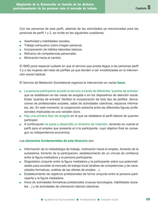 Adaptación de la Orientación en función de los distintos
posicionamientos de las personas ante el mercado de trabajo                                    Capítulo   5


    Con las personas de este perfil, además de las actividades ya mencionadas para las
    personas de perfil 1 y 2, se incide en las siguientes cuestiones:

    ■   Asertividad y habilidades sociales.
    ■   Trabajo exhaustivo sobre imagen personal.
    ■   Incorporación de hábitos laborales básicos.
    ■   Refuerzo de competencias personales.
    ■   Motivación hacia el cambio.

    El SMS pone especial cuidado en que el servicio que presta llegue a las personas perfil
    3 y a las mujeres del resto de perfiles ya que tienden a ser invisibilizadas en la interven-
    ción social habitual.

    El Servicio de Mediación Sociolaboral organiza la intervención en varias fases:

    ■   La persona participante accede al servicio a través de diferentes “puertas de entrada”
        que se establecen en las casas de acogida o en los dispositivos de atención social.
        Estas “puertas de entrada” facilitan la incorporación de todo tipo de perfiles: deriva-
        ciones de profesionales sociales, salas de actividades colectivas, espacios informa-
        les, etc. En este momento, la cooperación estrecha entre las diferentes figuras profe-
        sionales implicadas es una variable clave.
    ■   Hay una primera fase de acogida en la que se establece el perfil laboral de quienes
        participan.
    ■   A continuación se pacta y desarrolla un itinerario de inserción, teniendo en cuenta el
        perfil para el empleo que presenta el o la participante, cuyo objetivo final es conse-
        guir su independencia económica.

    Los elementos fundamentales de este itinerario son:

    ■   Información de la metodología de trabajo, motivación hacia el empleo, fomento de la
        autoestima, fomento de la participación, establecimiento de un vínculo de confianza
        entre la figura mediadora y la persona participante.
    ■   Diagnóstico conjunto entre la figura mediadora y la participante sobre sus potenciali-
        dades para acceder al mercado de trabajo local (análisis de competencias y de nece-
        sidades formativas, análisis de las ofertas de empleo…).
    ■   Establecimiento de objetivos profesionales de forma conjunta entre la persona parti-
        cipante y la figura mediadora.
    ■   Inicio de actividades formativas prelaborales (nuevas tecnologías, habilidades socia-
        les…) y de actividades de orientación laboral colectivas.



                    +   Igualdad de Oportunidades   +   Empleabilidad   +   Inclusión social          69
 