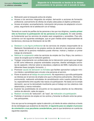 Guía para la Orientación   Laboral              Adaptación de la Orientación en función de los distintos
de coletivos vulnerables                      posicionamientos de las personas ante el mercado de trabajo




         ■   Motivación para la búsqueda activa de empleo.
         ■   Acceso a los servicios integrados de empleo: derivación a acciones de formación
             profesional, acercamiento de ofertas de empleo adecuadas al objetivo profesional.
         ■   Acceso al empleo: acompañamiento, tutorización del proceso de adaptación a la em-
             presa, seguimiento de la satisfacción con el trabajo.

         Teniendo en cuenta los perfiles de las personas a las que nos dirigimos, nuestro primer
         reto es favorecer la participación de las personas en el proyecto. En este sentido,
         es fundamental que los servicios de empleo sean acogedores y accesibles. Para ello,
         contamos con las siguientes estrategias, que en gran medida serán responsabilidad de
         los técnicos y técnicas de Orientación de los SIE:

         ■   Destacar a una figura profesional de los servicios de empleo (responsable de la
             Mediación Sociolaboral) en los propios centros de atención a las personas vulnera-
             bles; desde ahí la persona mediadora puede informar, motivar y realizar un primer
             trabajo de orientación.
         ■   Reforzar la cooperación entre los servicios de empleo de Cruz Roja y los centros o
             casas de acogida que la institución gestiona.
         ■   Trabajar conjuntamente con profesionales de la intervención social para que tengan
             al SIE como referencia: proponer actividades conjuntas, diseñar estrategias concre-
             tas de captación, informar sobre la naturaleza y objetivos del SMS, implicarles en las
             diferentes fases (acogida, formación...).
         ■   Promover cauces de derivación no formales que faciliten aprovechar cualquier míni-
             mo interés o sensibilidad para vincular a las personas al servicio.
         ■   Poner el acento en el trabajo de acercamiento. No esperamos a que el/la participante
             se interese por el servicio de empleo sino que lo ofrecemos activamente, informando,
             promoviendo, realizando actividades de sensibilización entre nuestra población dia-
             na, especialmente entre aquella más reacia a la participación. No basta con la simple
             derivación, que se ha demostrado insuficiente para el trabajo con los colectivos más
             deteriorados y menos motivados.
         ■   Explotar las posibilidades de encuentro en los espacios abiertos de los diferentes
             centros de atención, salas de espera…
         ■   Realizar una tarea de “seducción”, de “caza”, de motivación a la participación.
         ■   Publicitar el servicio de empleo en los centros y fomentar la difusión entre las perso-
             nas participantes.

         Una vez que se ha conseguido captar la atención y el interés de estos colectivos a través
         de las estrategias que acabamos de describir, el siguiente paso es adaptar el proceso
         de orientación a sus peculiares características, para lo que tendremos en cuenta los
         siguientes aspectos:



70                           +   Igualdad de Oportunidades   +   Empleabilidad   +   Inclusión social
 