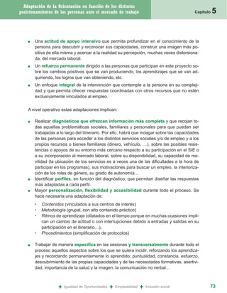 Adaptación de la Orientación en función de los distintos
posicionamientos de las personas ante el mercado de trabajo                                    Capítulo   5


    ■   Una actitud de apoyo intensivo que permita profundizar en el conocimiento de la
        persona para descubrir y reconocer sus capacidades, construir una imagen más po-
        sitiva de ella misma y acercar a la realidad su percepción, muchas veces distorsiona-
        da, del mercado laboral.
    ■   Un refuerzo permanente dirigido a las personas que participan en este proyecto so-
        bre los cambios positivos que se van produciendo, los aprendizajes que se van ad-
        quiriendo, los logros que van obteniendo, etc.
    ■   Un enfoque integral de la intervención que contemple a la persona en su compleji-
        dad y que permita ofrecer respuestas coordinadas con otros recursos que no estén
        exclusivamente vinculados al empleo.


    A nivel operativo estas adaptaciones implican:

    ■   Realizar diagnósticos que ofrezcan información más completa y que recojan to-
        das aquellas problemáticas sociales, familiares y personales para que puedan ser
        trabajadas a lo largo del itinerario. Por ello, habrá que indagar sobre las capacidades
        de las personas para acceder a los distintos servicios sociales y/o de empleo y a los
        propios recursos o bienes familiares (dinero, vehículo, …), sobre las posibles resis-
        tencias o apoyos de su entorno más cercano respecto a su participación en el SIE o
        a su incorporación al mercado laboral, sobre su disponibilidad, su capacidad de mo-
        vilidad (la ubicación de los servicios es a veces una de las dificultades a la hora de
        participar en los programas), sus motivaciones para buscar un empleo, la interioriza-
        ción de los roles de género, su grado de autonomía…
    ■   Identificar perfiles, en función del diagnóstico, que permitan diseñar las respuestas
        más adaptadas a cada perfil.
    ■   Mayor personalización, flexibilidad y accesibilidad durante todo el proceso. Se
        hace necesaria una adaptación de:
        •   Contenidos (vinculados a sus centros de interés)
        •   Metodología (grupal, con alto contenido práctico)
        •   Ritmos de aprendizaje (dilatados en el tiempo porque en muchas ocasiones impli-
            can un cambio de actitud o con interrupciones debido a entradas y salidas en su
            participación en el itinerario…),
        •   Procedimientos (simplificación de protocolos)

    ■   Trabajar de manera específica en las sesiones y transversalmente durante todo el
        proceso aquellos aspectos sobre los que se quiera incidir, reforzando los aprendiza-
        jes y recordando permanentemente lo aprendido: puntualidad, constancia, esfuerzo,
        descubrimiento de las propias capacidades y de las necesidades formativas, asertivi-
        dad, importancia de la salud y la imagen, la comunicación no verbal…



                    +   Igualdad de Oportunidades   +   Empleabilidad   +   Inclusión social          73
 