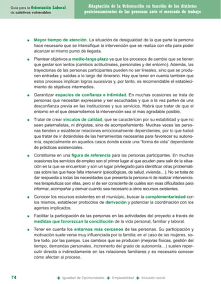 Guía para la Orientación   Laboral              Adaptación de la Orientación en función de los distintos
de coletivos vulnerables                      posicionamientos de las personas ante el mercado de trabajo




         ■   Mayor tiempo de atención. La situación de desigualdad de la que parte la persona
             hace necesario que se intensifique la intervención que se realiza con ella para poder
             alcanzar el mismo punto de llegada.
         ■   Plantear objetivos a medio-largo plazo ya que los procesos de cambio que se tienen
             que gestar son lentos (cambios actitudinales, personales y del entorno). Además, las
             trayectorias de las personas participantes pueden no ser lineales, sino que se produ-
             cen entradas y salidas a lo largo del itinerario. Hay que tener en cuenta también que
             estos procesos implican logros sucesivos y, por tanto, es recomendable el estableci-
             miento de objetivos intermedios.
         ■   Garantizar espacios de confianza e intimidad. En muchas ocasiones se trata de
             personas que necesitan expresarse y ser escuchadas y que a la vez parten de una
             desconfianza previa en las instituciones y sus servicios. Habrá que tratar de que el
             entorno en el que desarrollemos la intervención sea el más agradable posible.
         ■   Tratar de crear vínculos de calidad, que se caractericen por su estabilidad y que no
             sean paternalistas, ni dirigistas, sino de acompañamiento. Muchas veces las perso-
             nas tienden a establecer relaciones emocionalmente dependientes, por lo que habrá
             que tratar de ir dotándoles de las herramientas necesarias para favorecer su autono-
             mía, especialmente en aquellos casos donde existe una “forma de vida” dependiente
             de prácticas asistenciales.
         ■   Constituirse en una figura de referencia para las personas participantes. En muchas
             ocasiones los servicios de empleo son el primer lugar al que acuden para salir de la situa-
             ción en la que se encuentran y son un lugar privilegiado para identificar otras problemáti-
             cas sobre las que hace falta intervenir (psicológicas, de salud, vivienda…). No se trata de
             dar respuesta a todas las necesidades que presenta la persona ni de realizar intervencio-
             nes terapéuticas con ellas, pero sí de ser consciente de cuáles son esas dificultades para
             informar, acompañar y derivar cuando sea necesario a otros recursos existentes.
         ■   Conocer los recursos existentes en el municipio, buscar la complementariedad con
             los mismos, establecer protocolos de derivación y potenciar la coordinación con los
             agentes implicados.
         ■   Facilitar la participación de las personas en las actividades del proyecto a través de
             medidas que favorezcan la conciliación de la vida personal, familiar y laboral.
         ■   Tener en cuenta los entornos más cercanos de las personas. Su participación y
             motivación suele verse muy influenciada por la familia; en el caso de las mujeres, so-
             bre todo, por las parejas. Los cambios que se producen (mejoras físicas, gestión del
             tiempo, demandas personales, incremento del grado de autonomía…) suelen reper-
             cutir directa o indirectamente en las relaciones familiares y es necesario conocer
             cómo afectan al proceso.



74                           +   Igualdad de Oportunidades   +   Empleabilidad   +   Inclusión social
 