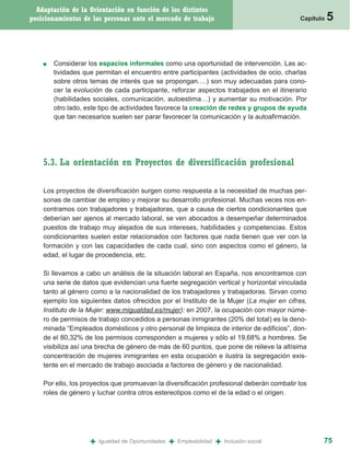 Adaptación de la Orientación en función de los distintos
posicionamientos de las personas ante el mercado de trabajo                                    Capítulo   5


    ■   Considerar los espacios informales como una oportunidad de intervención. Las ac-
        tividades que permitan el encuentro entre participantes (actividades de ocio, charlas
        sobre otros temas de interés que se propongan….) son muy adecuadas para cono-
        cer la evolución de cada participante, reforzar aspectos trabajados en el itinerario
        (habilidades sociales, comunicación, autoestima…) y aumentar su motivación. Por
        otro lado, este tipo de actividades favorece la creación de redes y grupos de ayuda
        que tan necesarios suelen ser parar favorecer la comunicación y la autoafirmación.




    5.3. La orientación en Proyectos de diversificación profesional

    Los proyectos de diversificación surgen como respuesta a la necesidad de muchas per-
    sonas de cambiar de empleo y mejorar su desarrollo profesional. Muchas veces nos en-
    contramos con trabajadores y trabajadoras, que a causa de ciertos condicionantes que
    deberían ser ajenos al mercado laboral, se ven abocados a desempeñar determinados
    puestos de trabajo muy alejados de sus intereses, habilidades y competencias. Estos
    condicionantes suelen estar relacionados con factores que nada tienen que ver con la
    formación y con las capacidades de cada cual, sino con aspectos como el género, la
    edad, el lugar de procedencia, etc.

    Si llevamos a cabo un análisis de la situación laboral en España, nos encontramos con
    una serie de datos que evidencian una fuerte segregación vertical y horizontal vinculada
    tanto al género como a la nacionalidad de los trabajadores y trabajadoras. Sirvan como
    ejemplo los siguientes datos ofrecidos por el Instituto de la Mujer (La mujer en cifras,
    Instituto de la Mujer: www.migualdad.es/mujer): en 2007, la ocupación con mayor núme-
    ro de permisos de trabajo concedidos a personas inmigrantes (20% del total) es la deno-
    minada “Empleados domésticos y otro personal de limpieza de interior de edificios”, don-
    de el 80,32% de los permisos corresponden a mujeres y sólo el 19,68% a hombres. Se
    visibiliza así una brecha de género de más de 60 puntos, que pone de relieve la altísima
    concentración de mujeres inmigrantes en esta ocupación e ilustra la segregación exis-
    tente en el mercado de trabajo asociada a factores de género y de nacionalidad.

    Por ello, los proyectos que promuevan la diversificación profesional deberán combatir los
    roles de género y luchar contra otros estereotipos como el de la edad o el origen.




                    +   Igualdad de Oportunidades   +   Empleabilidad   +   Inclusión social          75
 