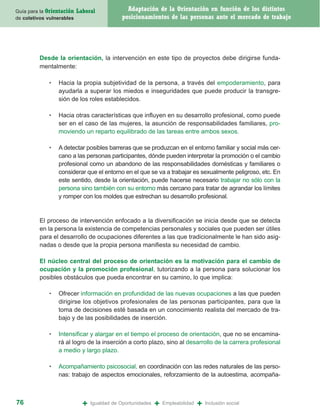 Guía para la Orientación   Laboral              Adaptación de la Orientación en función de los distintos
de coletivos vulnerables                      posicionamientos de las personas ante el mercado de trabajo




         Desde la orientación, la intervención en este tipo de proyectos debe dirigirse funda-
         mentalmente:

             •   Hacia la propia subjetividad de la persona, a través del empoderamiento, para
                 ayudarla a superar los miedos e inseguridades que puede producir la transgre-
                 sión de los roles establecidos.

             •   Hacia otras características que influyen en su desarrollo profesional, como puede
                 ser en el caso de las mujeres, la asunción de responsabilidades familiares, pro-
                 moviendo un reparto equilibrado de las tareas entre ambos sexos.

             •   A detectar posibles barreras que se produzcan en el entorno familiar y social más cer-
                 cano a las personas participantes, dónde pueden interpretar la promoción o el cambio
                 profesional como un abandono de las responsabilidades domésticas y familiares o
                 considerar que el entorno en el que se va a trabajar es sexualmente peligroso, etc. En
                 este sentido, desde la orientación, puede hacerse necesario trabajar no sólo con la
                 persona sino también con su entorno más cercano para tratar de agrandar los límites
                 y romper con los moldes que estrechan su desarrollo profesional.


         El proceso de intervención enfocado a la diversificación se inicia desde que se detecta
         en la persona la existencia de competencias personales y sociales que pueden ser útiles
         para el desarrollo de ocupaciones diferentes a las que tradicionalmente le han sido asig-
         nadas o desde que la propia persona manifiesta su necesidad de cambio.

         El núcleo central del proceso de orientación es la motivación para el cambio de
         ocupación y la promoción profesional, tutorizando a la persona para solucionar los
         posibles obstáculos que pueda encontrar en su camino, lo que implica:

             •   Ofrecer información en profundidad de las nuevas ocupaciones a las que pueden
                 dirigirse los objetivos profesionales de las personas participantes, para que la
                 toma de decisiones esté basada en un conocimiento realista del mercado de tra-
                 bajo y de las posibilidades de inserción.

             •   Intensificar y alargar en el tiempo el proceso de orientación, que no se encamina-
                 rá al logro de la inserción a corto plazo, sino al desarrollo de la carrera profesional
                 a medio y largo plazo.

             •   Acompañamiento psicosocial, en coordinación con las redes naturales de las perso-
                 nas: trabajo de aspectos emocionales, reforzamiento de la autoestima, acompaña-



76                           +   Igualdad de Oportunidades   +   Empleabilidad   +   Inclusión social
 