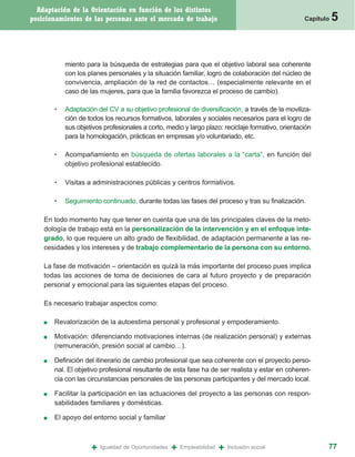 Adaptación de la Orientación en función de los distintos
posicionamientos de las personas ante el mercado de trabajo                                        Capítulo   5


            miento para la búsqueda de estrategias para que el objetivo laboral sea coherente
            con los planes personales y la situación familiar, logro de colaboración del núcleo de
            convivencia, ampliación de la red de contactos… (especialmente relevante en el
            caso de las mujeres, para que la familia favorezca el proceso de cambio).

        •   Adaptación del CV a su objetivo profesional de diversificación, a través de la moviliza-
            ción de todos los recursos formativos, laborales y sociales necesarios para el logro de
            sus objetivos profesionales a corto, medio y largo plazo: reciclaje formativo, orientación
            para la homologación, prácticas en empresas y/o voluntariado, etc.

        •   Acompañamiento en búsqueda de ofertas laborales a la “carta”, en función del
            objetivo profesional establecido.

        •   Visitas a administraciones públicas y centros formativos.

        •   Seguimiento continuado, durante todas las fases del proceso y tras su finalización.

    En todo momento hay que tener en cuenta que una de las principales claves de la meto-
    dología de trabajo está en la personalización de la intervención y en el enfoque inte-
    grado, lo que requiere un alto grado de flexibilidad, de adaptación permanente a las ne-
    cesidades y los intereses y de trabajo complementario de la persona con su entorno.

    La fase de motivación – orientación es quizá la más importante del proceso pues implica
    todas las acciones de toma de decisiones de cara al futuro proyecto y de preparación
    personal y emocional para las siguientes etapas del proceso.

    Es necesario trabajar aspectos como:

    ■   Revalorización de la autoestima personal y profesional y empoderamiento.

    ■   Motivación: diferenciando motivaciones internas (de realización personal) y externas
        (remuneración, presión social al cambio…).

    ■   Definición del itinerario de cambio profesional que sea coherente con el proyecto perso-
        nal. El objetivo profesional resultante de esta fase ha de ser realista y estar en coheren-
        cia con las circunstancias personales de las personas participantes y del mercado local.

    ■   Facilitar la participación en las actuaciones del proyecto a las personas con respon-
        sabilidades familiares y domésticas.

    ■   El apoyo del entorno social y familiar



                     +   Igualdad de Oportunidades   +   Empleabilidad   +   Inclusión social             77
 