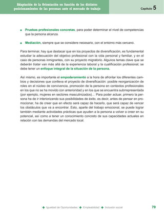 Adaptación de la Orientación en función de los distintos
posicionamientos de las personas ante el mercado de trabajo                                   Capítulo   5


    ■   Pruebas profesionales concretas, para poder determinar el nivel de competencias
        que la persona alcanza.

    ■   Mediación, siempre que se considere necesario, con el entorno más cercano.

    Para terminar, hay que destacar que en los proyectos de diversificación, es fundamental
    estudiar la adecuación del objetivo profesional con la vida personal y familiar, y en el
    caso de personas inmigrantes, con su proyecto migratorio. Algunos temas clave que se
    deberán tratar van más allá de la experiencia laboral y la cualificación profesional; se
    debe tener un enfoque integral de la situación de la persona.

    Así mismo, es importante el empoderamiento a la hora de afrontar los diferentes cam-
    bios y decisiones que conlleva el proyecto de diversificación: posible reorganización de
    roles en el núcleo de convivencia, promoción de la persona en contextos profesionales
    en los que no se ha movido con anterioridad y en los que se encuentra subrrepresentada
    (por ejemplo, mujeres en sectores masculinizados)… Para poder actuar, primero la per-
    sona ha de ir interiorizando sus posibilidades de éxito, es decir, antes de pensar en pro-
    mocionar, ha de creer que en efecto será capaz de hacerlo, que será capaz de vencer
    los obstáculos que va a encontrar. Esto, aparte del trabajo emocional, se puede lograr
    también mediante actividades prácticas que ayuden a la persona a volver a creer en su
    potencial, así como a tener un conocimiento concreto de sus capacidades actuales en
    relación con las demandas del mercado local.




                   +   Igualdad de Oportunidades   +   Empleabilidad   +   Inclusión social          79
 