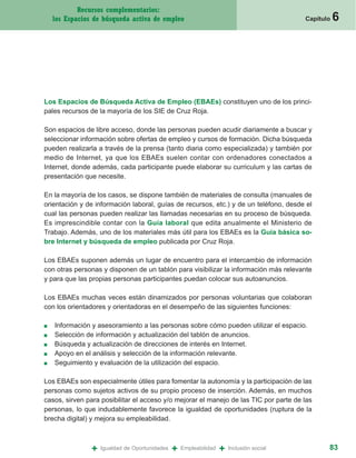 Recursos complementarios:
    los Espacios de búsqueda activa de empleo                                              Capítulo   6




Los Espacios de Búsqueda Activa de Empleo (EBAEs) constituyen uno de los princi-
pales recursos de la mayoría de los SIE de Cruz Roja.

Son espacios de libre acceso, donde las personas pueden acudir diariamente a buscar y
seleccionar información sobre ofertas de empleo y cursos de formación. Dicha búsqueda
pueden realizarla a través de la prensa (tanto diaria como especializada) y también por
medio de Internet, ya que los EBAEs suelen contar con ordenadores conectados a
Internet, donde además, cada participante puede elaborar su curriculum y las cartas de
presentación que necesite.

En la mayoría de los casos, se dispone también de materiales de consulta (manuales de
orientación y de información laboral, guías de recursos, etc.) y de un teléfono, desde el
cual las personas pueden realizar las llamadas necesarias en su proceso de búsqueda.
Es imprescindible contar con la Guía laboral que edita anualmente el Ministerio de
Trabajo. Además, uno de los materiales más útil para los EBAEs es la Guía básica so-
bre Internet y búsqueda de empleo publicada por Cruz Roja.

Los EBAEs suponen además un lugar de encuentro para el intercambio de información
con otras personas y disponen de un tablón para visibilizar la información más relevante
y para que las propias personas participantes puedan colocar sus autoanuncios.

Los EBAEs muchas veces están dinamizados por personas voluntarias que colaboran
con los orientadores y orientadoras en el desempeño de las siguientes funciones:

■   Información y asesoramiento a las personas sobre cómo pueden utilizar el espacio.
■   Selección de información y actualización del tablón de anuncios.
■   Búsqueda y actualización de direcciones de interés en Internet.
■   Apoyo en el análisis y selección de la información relevante.
■   Seguimiento y evaluación de la utilización del espacio.

Los EBAEs son especialmente útiles para fomentar la autonomía y la participación de las
personas como sujetos activos de su propio proceso de inserción. Además, en muchos
casos, sirven para posibilitar el acceso y/o mejorar el manejo de las TIC por parte de las
personas, lo que indudablemente favorece la igualdad de oportunidades (ruptura de la
brecha digital) y mejora su empleabilidad.



                +   Igualdad de Oportunidades   +   Empleabilidad   +   Inclusión social          83
 
