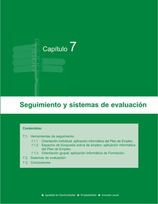Capítulo              7



Seguimiento y sistemas de evaluación


Contenidos:

7.1. Herramientas de seguimiento
     7.1.1. Orientación individual: aplicación informática del Plan de Empleo.
     7.1.2. Espacios de búsqueda activa de empleo: aplicación informática
            del Plan de Empleo.
     7.1.3. Orientación grupal: aplicación informática de Formación.
7.2. Sistemas de evaluación
7.3. Conclusiones




            +   Igualdad de Oportunidades   +   Empleabilidad   +   Inclusión social
 