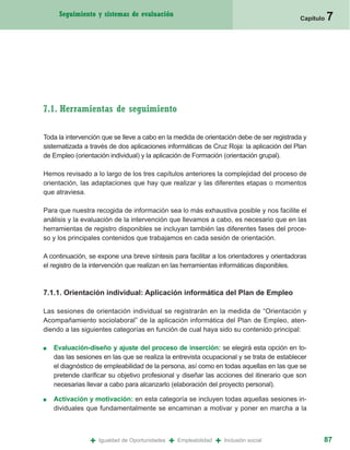 Seguimiento y sistemas de evaluación
                                                                                           Capítulo   7




7.1. Herramientas de seguimiento

Toda la intervención que se lleve a cabo en la medida de orientación debe de ser registrada y
sistematizada a través de dos aplicaciones informáticas de Cruz Roja: la aplicación del Plan
de Empleo (orientación individual) y la aplicación de Formación (orientación grupal).

Hemos revisado a lo largo de los tres capítulos anteriores la complejidad del proceso de
orientación, las adaptaciones que hay que realizar y las diferentes etapas o momentos
que atraviesa.

Para que nuestra recogida de información sea lo más exhaustiva posible y nos facilite el
análisis y la evaluación de la intervención que llevamos a cabo, es necesario que en las
herramientas de registro disponibles se incluyan también las diferentes fases del proce-
so y los principales contenidos que trabajamos en cada sesión de orientación.

A continuación, se expone una breve síntesis para facilitar a los orientadores y orientadoras
el registro de la intervención que realizan en las herramientas informáticas disponibles.



7.1.1. Orientación individual: Aplicación informática del Plan de Empleo

Las sesiones de orientación individual se registrarán en la medida de “Orientación y
Acompañamiento sociolaboral” de la aplicación informática del Plan de Empleo, aten-
diendo a las siguientes categorías en función de cual haya sido su contenido principal:

■   Evaluación-diseño y ajuste del proceso de inserción: se elegirá esta opción en to-
    das las sesiones en las que se realiza la entrevista ocupacional y se trata de establecer
    el diagnóstico de empleabilidad de la persona, así como en todas aquellas en las que se
    pretende clarificar su objetivo profesional y diseñar las acciones del itinerario que son
    necesarias llevar a cabo para alcanzarlo (elaboración del proyecto personal).

■   Activación y motivación: en esta categoría se incluyen todas aquellas sesiones in-
    dividuales que fundamentalmente se encaminan a motivar y poner en marcha a la



                +   Igualdad de Oportunidades   +   Empleabilidad   +   Inclusión social          87
 