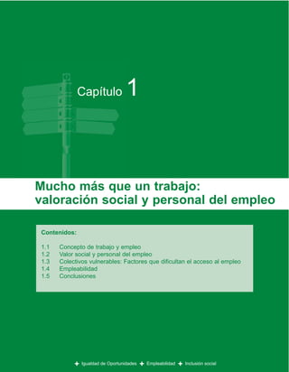 Capítulo             1


Mucho más que un trabajo:
valoración social y personal del empleo

 Contenidos:

 1.1   Concepto de trabajo y empleo
 1.2   Valor social y personal del empleo
 1.3   Colectivos vulnerables: Factores que dificultan el acceso al empleo
 1.4   Empleabilidad
 1.5   Conclusiones




            +   Igualdad de Oportunidades   +   Empleabilidad   +   Inclusión social
 