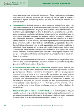 Guía para la Orientación   Laboral                               Seguimiento y sistemas de evaluación
de coletivos vulnerables




             persona para que inicie su itinerario de inserción. Suelen realizarse con colectivos
             muy alejados del mercado de trabajo que necesitan un empuje previo al estableci-
             miento de su objetivo profesional y al inicio, por tanto, del itinerario de inserción pro-
             piamente dicho.

         ■   Empoderamiento: teniendo en cuenta que el trabajo de orientación se realiza con
             colectivos vulnerables, en múltiples ocasiones nos encontramos con personas (espe-
             cialmente mujeres) con niveles muy bajos de autoestima y con una notable falta de
             autonomía y de capacidad para la toma de decisiones. En estas situaciones, a lo lar-
             go del proceso de orientación, habrá sesiones cuyo contenido principal consista en
             empoderar a la persona resaltando sus aspectos positivos en cuanto a conocimien-
             tos y habilidades adquiridas y su experiencia en el mercado informal o en la resolu-
             ción de conflictos en la vida cotidiana, en definitiva poniendo en valor la potencialidad
             de su curriculum oculto, es decir de todas las habilidades y capacidades desarrolla-
             das en ámbitos no laborales y que no están avaladas por una formación académica o
             profesional. Estas sesiones son fundamentales en las fases iniciales de la orienta-
             ción (para que las personas con escasa o nula experiencia en el mercado de trabajo
             puedan establecer un objetivo profesional adecuado) y a lo largo del proceso, siem-
             pre que se produzca, por factores externos o internos, un decaimiento en la autocon-
             fianza de la persona.

             Asimismo, el empoderamiento muchas veces es necesario en los proyectos de diver-
             sificación para ayudar a la persona a reducir los miedos e inseguridades que pueden
             generarse al afrontar un proceso de cambio.

         ■   Acompañamiento a recursos sociocomunitarios: en ocasiones las personas que
             acuden a los SIEs presentan una serie de déficits en aspectos personales y sociales
             que es necesario subsanar para iniciar el itinerario de inserción, por lo que puede ser
             necesario informar y derivar a otros recursos. En los casos en que exista un gran
             desconocimiento del entorno por parte de la persona, pueden realizarse visitas pro-
             gramadas a los diferentes recursos con la finalidad de familiarizar a la persona con
             los medios de transporte, los servicios públicos, etc. Este acompañamiento puede
             formar parte del proceso de orientación con colectivos vulnerables e influirá positiva-
             mente en el proceso de inserción de aquellas personas con perfiles más bajos de
             empleabilidad.

         ■   Asesoramiento para el empleo / herramientas BAE: en esta categoría se incluyen
             todas las sesiones cuyo contenido principal sea el aprendizaje y el entrenamiento en
             técnicas de búsqueda de empleo: rastreo de ofertas de trabajo, contactos personales
             y profesionales, técnicas de presentación, entrevista de selección, etc.




88                           +   Igualdad de Oportunidades   +   Empleabilidad   +   Inclusión social
 