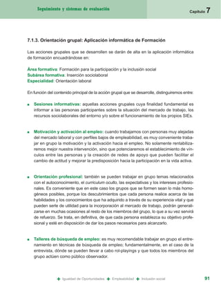 Seguimiento y sistemas de evaluación
                                                                                            Capítulo   7


7.1.3. Orientación grupal: Aplicación informática de Formación

Las acciones grupales que se desarrollen se darán de alta en la aplicación informática
de formación encuadrándose en:

Área formativa: Formación para la participación y la inclusión social
Subárea formativa: Inserción sociolaboral
Especialidad: Orientación laboral

En función del contenido principal de la acción grupal que se desarrolle, distinguiremos entre:

■   Sesiones informativas: aquellas acciones grupales cuya finalidad fundamental es
    informar a las personas participantes sobre la situación del mercado de trabajo, los
    recursos sociolaborales del entorno y/o sobre el funcionamiento de los propios SIEs.


■   Motivación y activación al empleo: cuando trabajamos con personas muy alejadas
    del mercado laboral y con perfiles bajos de empleabilidad, es muy conveniente traba-
    jar en grupo la motivación y la activación hacia el empleo. No solamente rentabiliza-
    remos mejor nuestra intervención, sino que potenciaremos el establecimiento de vín-
    culos entre las personas y la creación de redes de apoyo que pueden facilitar el
    cambio de actitud y mejorar la predisposición hacia la participación en la vida activa.


■   Orientación profesional: también se pueden trabajar en grupo temas relacionados
    con el autoconocimiento, el curriculum oculto, las expectativas y los intereses profesio-
    nales. Es conveniente que en este caso los grupos que se formen sean lo más homo-
    géneos posibles, porque los descubrimientos que cada persona realice acerca de las
    habilidades y los conocimientos que ha adquirido a través de su experiencia vital y que
    pueden serle de utilidad para la incorporación al mercado de trabajo, podrán generali-
    zarse en muchas ocasiones al resto de los miembros del grupo, lo que a su vez servirá
    de refuerzo. Se trata, en definitiva, de que cada persona establezca su objetivo profe-
    sional y esté en disposición de dar los pasos necesarios para alcanzarlo.


■   Talleres de búsqueda de empleo: es muy recomendable trabajar en grupo el entre-
    namiento en técnicas de búsqueda de empleo; fundamentalmente, en el caso de la
    entrevista, dónde se pueden llevar a cabo rol-playings y que todos los miembros del
    grupo actúen como público observador.




                +   Igualdad de Oportunidades   +   Empleabilidad   +   Inclusión social           91
 