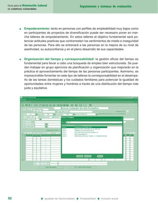 Guía para la Orientación   Laboral                               Seguimiento y sistemas de evaluación
de coletivos vulnerables




         ■   Empoderamiento: tanto en personas con perfiles de empleabilidad muy bajos como
             en participantes de proyectos de diversificación puede ser necesario poner en mar-
             cha talleres de empoderamiento. En estos talleres el objetivo fundamental será po-
             tenciar actitudes positivas que contrarresten los sentimientos de miedo e inseguridad
             de las personas. Para ello se entrenará a las personas en la mejora de su nivel de
             asertividad, su autoconfianza y en el pleno desarrollo de sus capacidades.


         ■   Organización del tiempo y corresponsabilidad: la gestión eficaz del tiempo es
             fundamental para llevar a cabo una búsqueda de empleo bien estructurada. Se pue-
             den trabajar en grupo ejercicios de planificación y organización que mejorarán en la
             práctica el aprovechamiento del tiempo de las personas participantes. Asimismo, es
             imprescindible fomentar en este tipo de talleres la corresponsabilidad en el desempe-
             ño de las tareas domésticas y los cuidados familiares para potenciar la igualdad de
             oportunidades entre mujeres y hombres a través de una distribución del tiempo más
             justa y equitativa.




92                           +   Igualdad de Oportunidades   +   Empleabilidad   +   Inclusión social
 